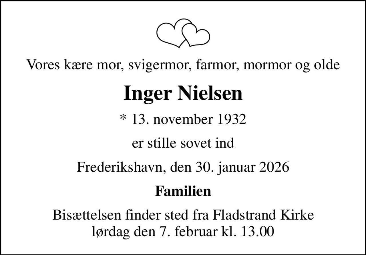 Vores kære mor, svigermor, farmor, mormor og olde
Inger Nielsen
* 13. november 1932
er stille sovet ind
Frederikshavn, den 30. januar 2026
Familien
Bisættelsen finder sted fra Fladstrand Kirke  lørdag den 7. februar kl. 13.00