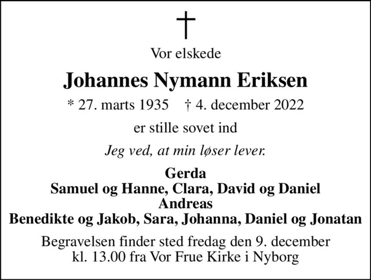 Vor elskede
Johannes Nymann Eriksen
* 27. marts 1935    ✝ 4. december 2022
er stille sovet ind
Jeg ved, at min løser lever.
Gerda Samuel og Hanne, Clara, David og Daniel Andreas Benedikte og Jakob, Sara, Johanna, Daniel og Jonatan
Begravelsen finder sted fredag den 9. december kl. 13.00 fra Vor Frue Kirke i Nyborg