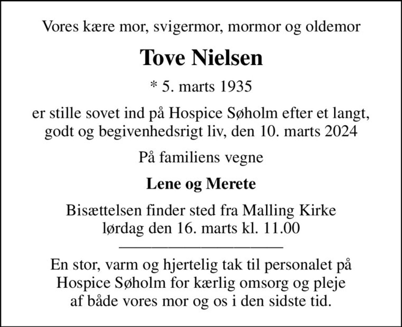 Vores kære mor, svigermor, mormor og oldemor
Tove Nielsen
* 5. marts 1935
er stille sovet ind på Hospice Søholm efter et langt, godt og begivenhedsrigt liv, den 10. marts 2024
På familiens vegne
Lene og Merete
Bisættelsen finder sted fra Malling Kirke  lørdag den 16. marts kl. 11.00   En stor, varm og hjertelig tak til personalet på Hospice Søholm for kærlig omsorg og pleje af både vores mor og os i den sidste tid.
