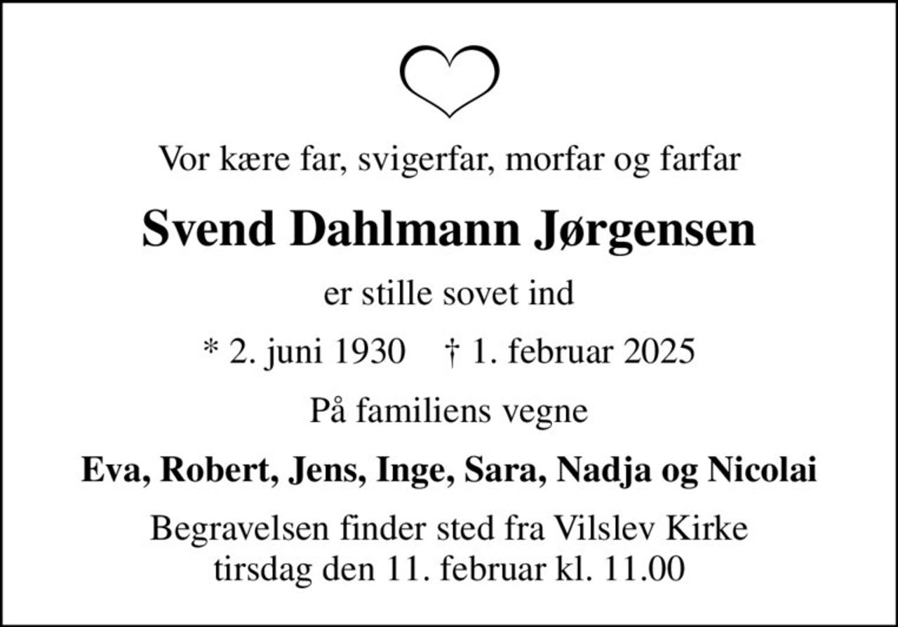 Vor kære far, svigerfar, morfar og farfar
Svend Dahlmann Jørgensen
er stille sovet ind
* 2. juni 1930    ✝ 1. februar 2025
På familiens vegne
Eva, Robert, Jens, Inge, Sara, Nadja og Nicolai
Begravelsen finder sted fra Vilslev Kirke  tirsdag den 11. februar kl. 11.00