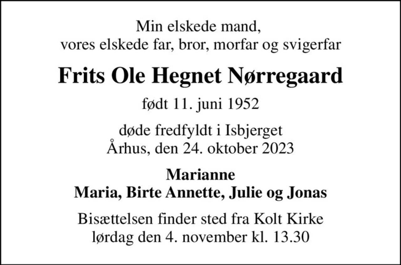 Min elskede mand,  vores elskede far, bror, morfar og svigerfar
Frits Ole Hegnet Nørregaard
født 11. juni 1952
døde fredfyldt i Isbjerget Århus, den 24. oktober 2023
Marianne Maria, Birte Annette, Julie og Jonas
Bisættelsen finder sted fra Kolt Kirke  lørdag den 4. november kl. 13.30