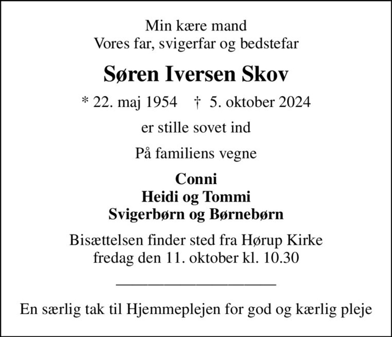 Min kære mand Vores far, svigerfar og bedstefar
Søren Iversen Skov
* 22. maj 1954    ✝ 5. oktober 2024
er stille sovet ind
På familiens vegne
Conni Heidi og Tommi Svigerbørn og Børnebørn
Bisættelsen finder sted fra Hørup Kirke  fredag den 11. oktober kl. 10.30 
En særlig tak til Hjemmeplejen for god og kærlig pleje