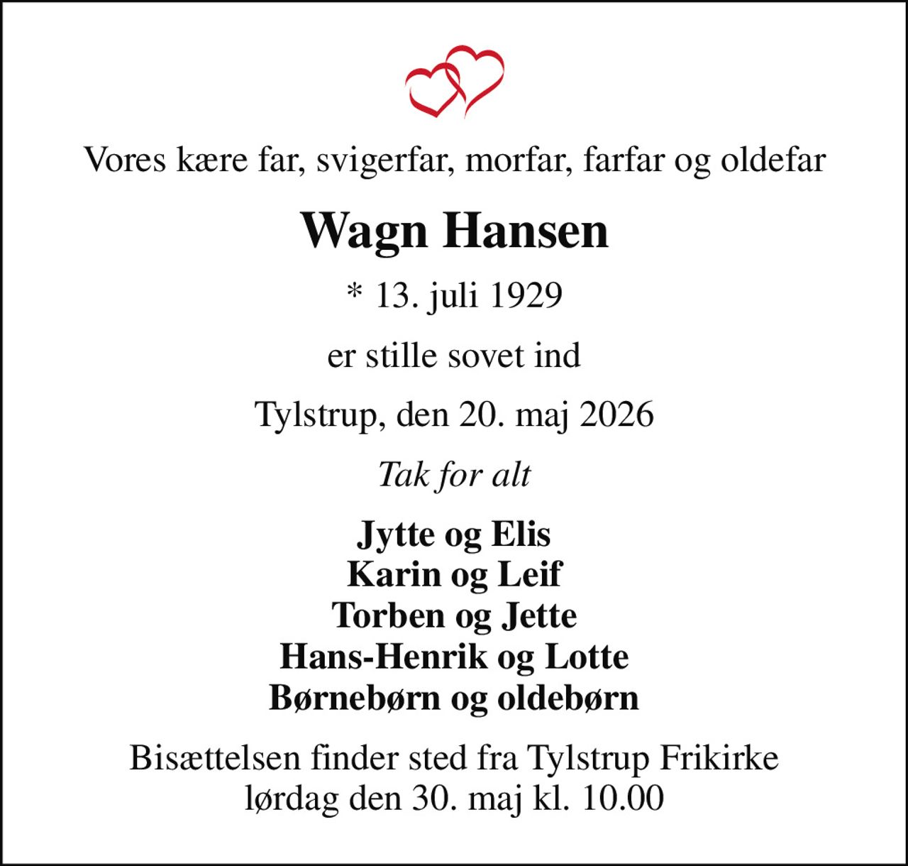 Vores kære far, svigerfar, morfar, farfar og oldefar
Wagn Hansen
* 13. juli 1929
er stille sovet ind
Tylstrup, den 20. maj 2026
Tak for alt
Jytte og Elis Karin og Leif Torben og Jette Hans-Henrik og Lotte Børnebørn og oldebørn
Bisættelsen finder sted fra Tylstrup Frikirke lørdag den 30. maj kl. 10.00