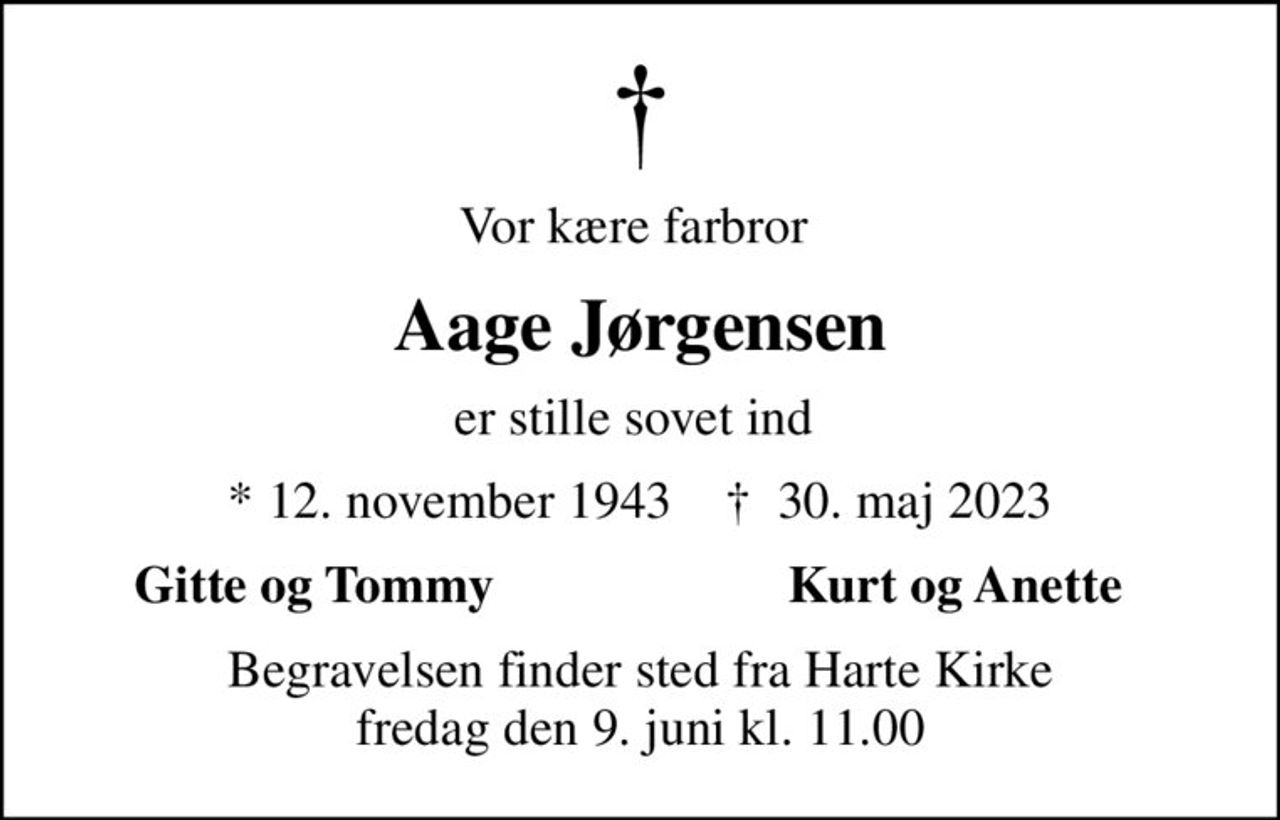 Vor kære farbror 
Aage Jørgensen
er stille sovet ind 
* 12. november 1943    ✝ 30. maj 2023
Gitte og Tommy 
Kurt og Anette 
Begravelsen finder sted fra Harte Kirke  fredag den 9. juni kl. 11.00