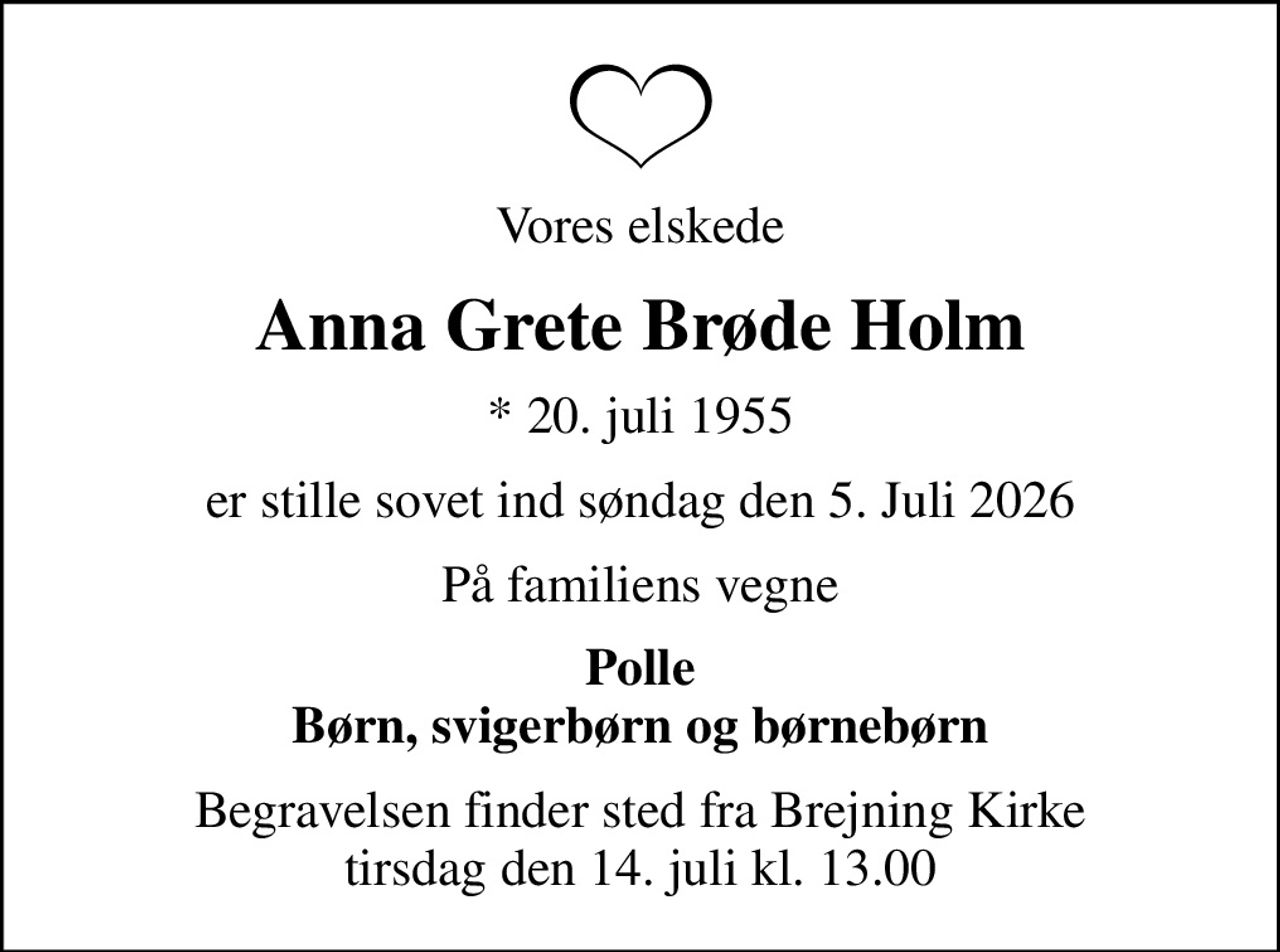 Vores elskede
Anna Grete Brøde Holm
* 20. juli 1955
er stille sovet ind søndag den 5. Juli 2026
På familiens vegne
Polle Børn, svigerbørn og børnebørn
Begravelsen finder sted fra Brejning Kirke  tirsdag den 14. juli kl. 13.00