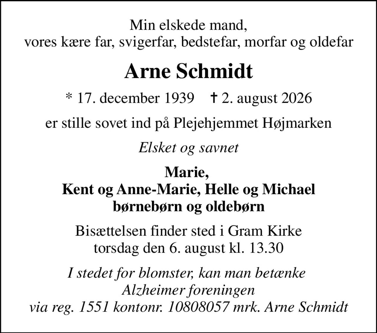 Min elskede mand, vores kære far, svigerfar, bedstefar, morfar og oldefar
Arne Schmidt
* 17. december 1939    ✝ 2. august 2026
er stille sovet ind på Plejehjemmet Højmarken
Elsket og savnet
Marie,  Kent og Anne-Marie, Helle og Michael børnebørn og oldebørn
Bisættelsen finder sted i Gram Kirke  torsdag den 6. august kl. 13.30 
I stedet for evt. blomster kan man betænke
					Alzheimerforeningen via mindesiden på afdøde.dk
I stedet for blomster, kan man betænke  Alzheimer foreningen via reg. 1551 kontonr. 10808057 mrk. Arne Schmidt