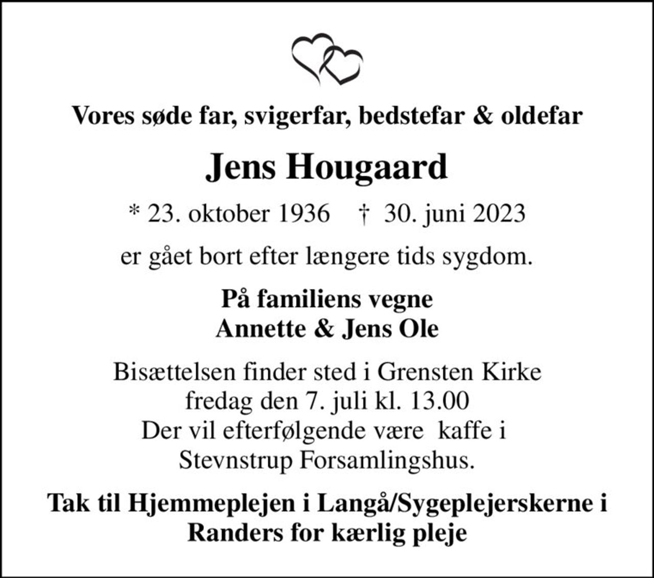 Vores søde far, svigerfar, bedstefar & oldefar
Jens Hougaard
* 23. oktober 1936    ✝ 30. juni 2023
er gået bort efter længere tids sygdom.
På familiens vegne Annette & Jens Ole
Bisættelsen finder sted i Grensten Kirke  fredag den 7. juli kl. 13.00  Der vil efterfølgende være  kaffe i  Stevnstrup Forsamlingshus.
Tak til Hjemmeplejen i Langå/Sygeplejerskerne i Randers for kærlig pleje