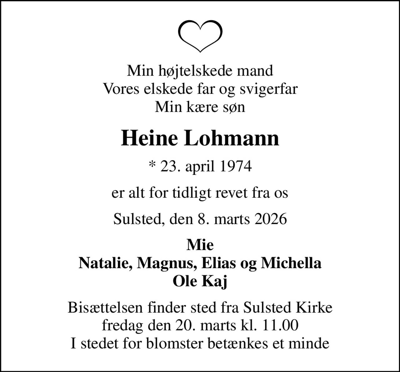 Min højtelskede mand Vores elskede far og svigerfar Min kære søn
Heine Lohmann
* 23. april 1974
er alt for tidligt revet fra os
Sulsted, den 8. marts 2026
Mie Natalie, Magnus, Elias og Michella Ole Kaj
Bisættelsen finder sted fra Sulsted Kirke  fredag den 20. marts kl. 11.00  I stedet for blomster betænkes et minde