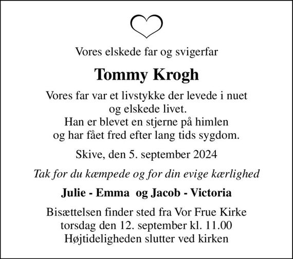 Vores elskede far og svigerfar
Tommy Krogh
Vores far var et livstykke der levede i nuet  og elskede livet. Han er blevet en stjerne på himlen og har fået fred efter lang tids sygdom.
Skive, den 5. september 2024
Tak for du kæmpede og for din evige kærlighed
Julie - Emma  og Jacob - Victoria
Bisættelsen finder sted fra Vor Frue Kirke  torsdag den 12. september kl. 11.00  Højtideligheden slutter ved kirken