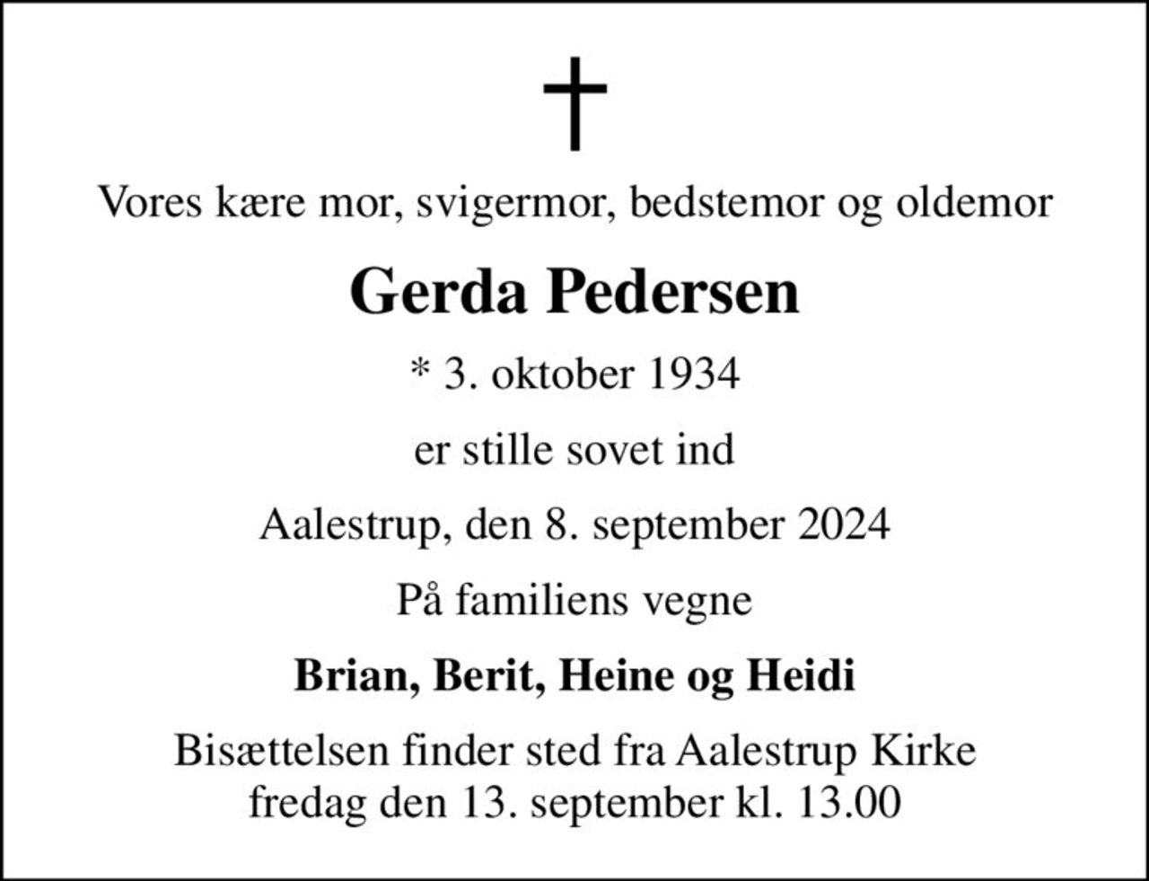 Vores kære mor, svigermor, bedstemor og oldemor
Gerda Pedersen
* 3. oktober 1934
er stille sovet ind
Aalestrup, den 8. september 2024
På familiens vegne
Brian, Berit, Heine og Heidi
Bisættelsen finder sted fra Aalestrup Kirke  fredag den 13. september kl. 13.00