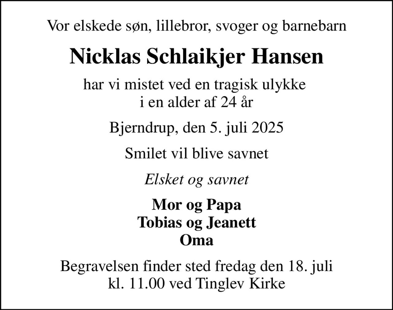 Vor elskede søn, lillebror, svoger og barnebarn
Nicklas Schlaikjer Hansen
har vi mistet ved en tragisk ulykke  i en alder af 24 år
Bjerndrup, den 5. juli 2025
Smilet vil blive savnet
Elsket og savnet
Mor og Papa Tobias og Jeanett Oma
Begravelsen finder sted fredag den 18. juli kl. 11.00 ved Tinglev Kirke