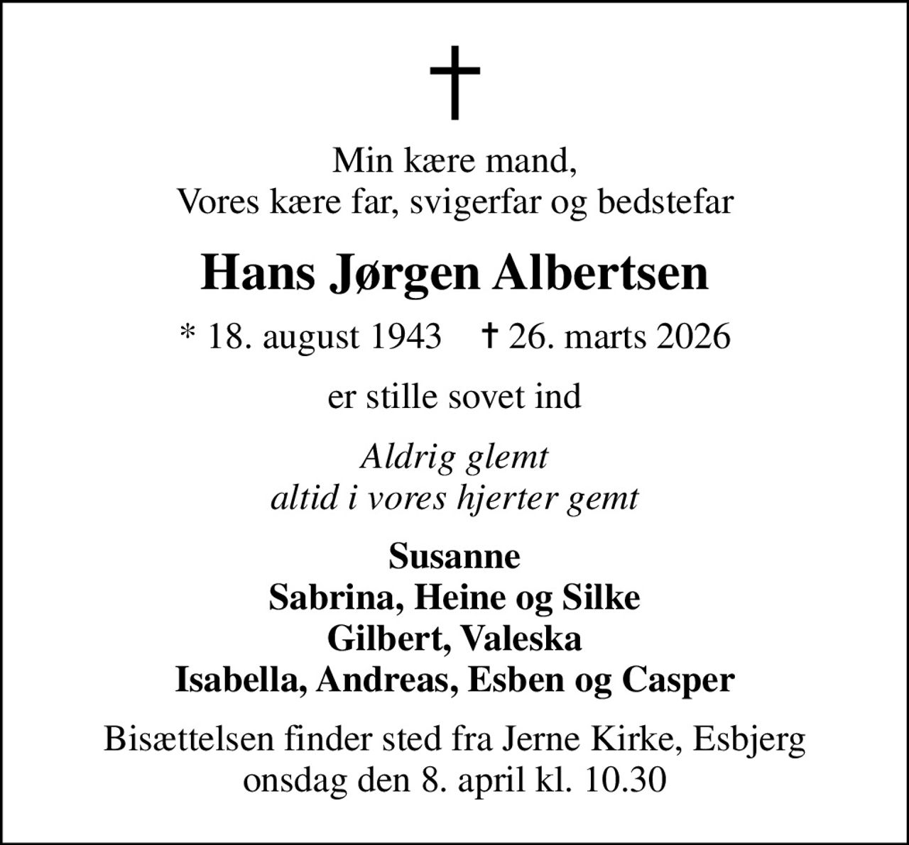 Min kære mand, Vores kære far, svigerfar og bedstefar
Hans Jørgen Albertsen
* 18. august 1943    ✝ 26. marts 2026
er stille sovet ind
Aldrig glemt altid i vores hjerter gemt
Susanne Sabrina, Heine og Silke Gilbert, Valeska Isabella, Andreas, Esben og Casper
Bisættelsen finder sted fra Jerne Kirke, Esbjerg  onsdag den 8. april kl. 10.30