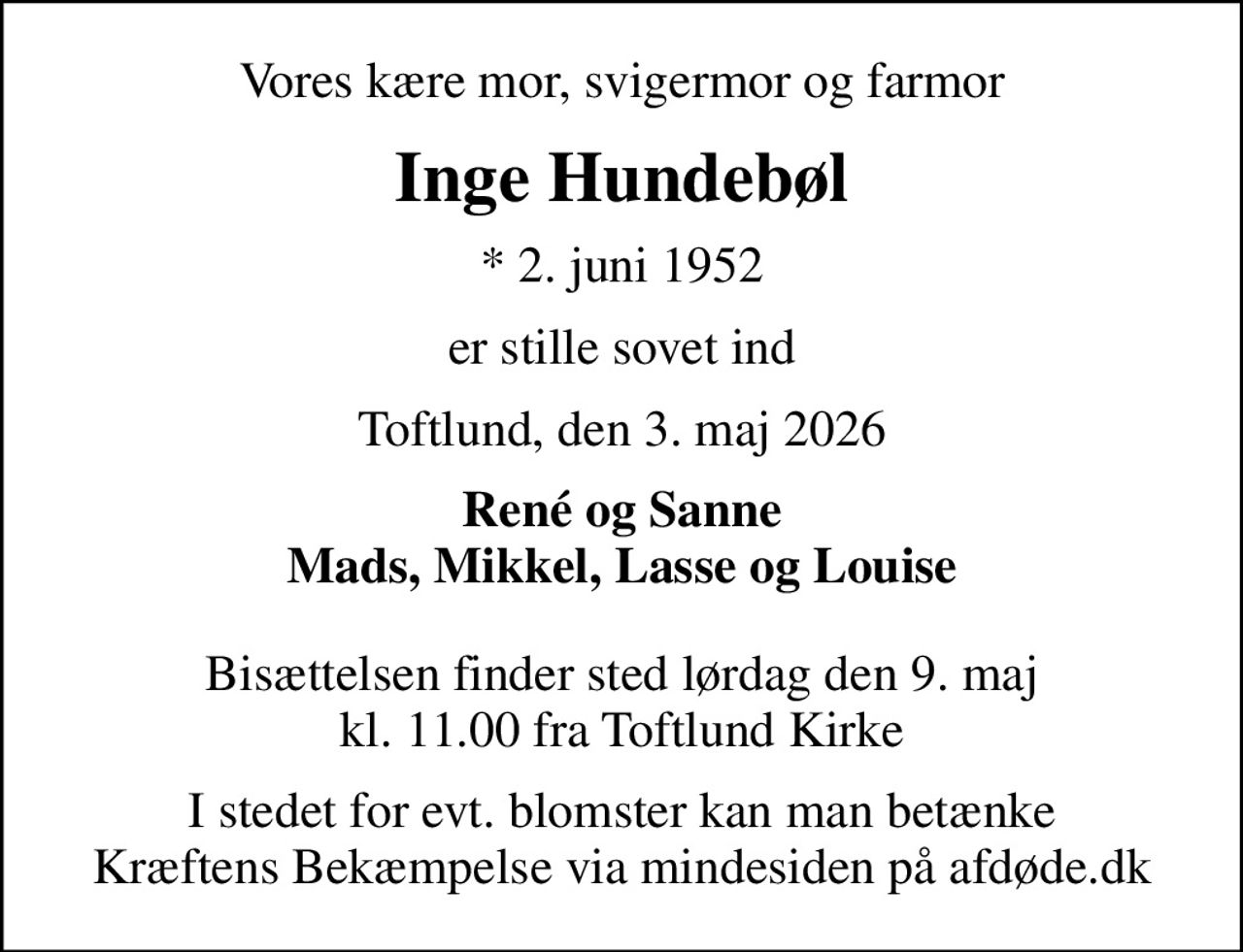 Vores kære mor, svigermor og farmor
Inge Hundebøl
* 2. juni 1952
er stille sovet ind
Toftlund, den 3. maj 2026
René og Sanne Mads, Mikkel, Lasse og Louise
Bisættelsen finder sted lørdag den 9. maj kl. 11.00 fra Toftlund Kirke
I stedet for evt. blomster kan man betænke
					Kræftens Bekæmpelse via mindesiden på afdøde.dk