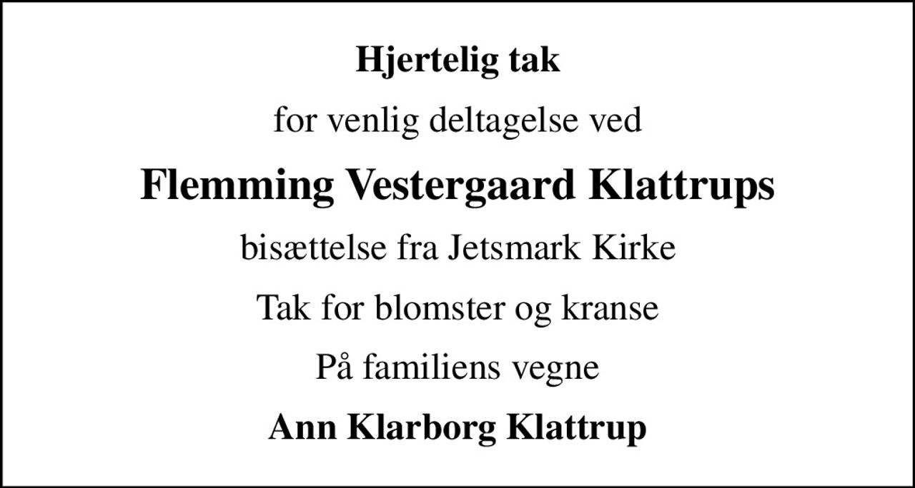 Hjertelig tak
for venlig deltagelse ved
Flemming Vestergaard Klattrups
bisættelse fra Jetsmark Kirke
Tak for blomster og kranse
På familiens vegne
Ann Klarborg Klattrup