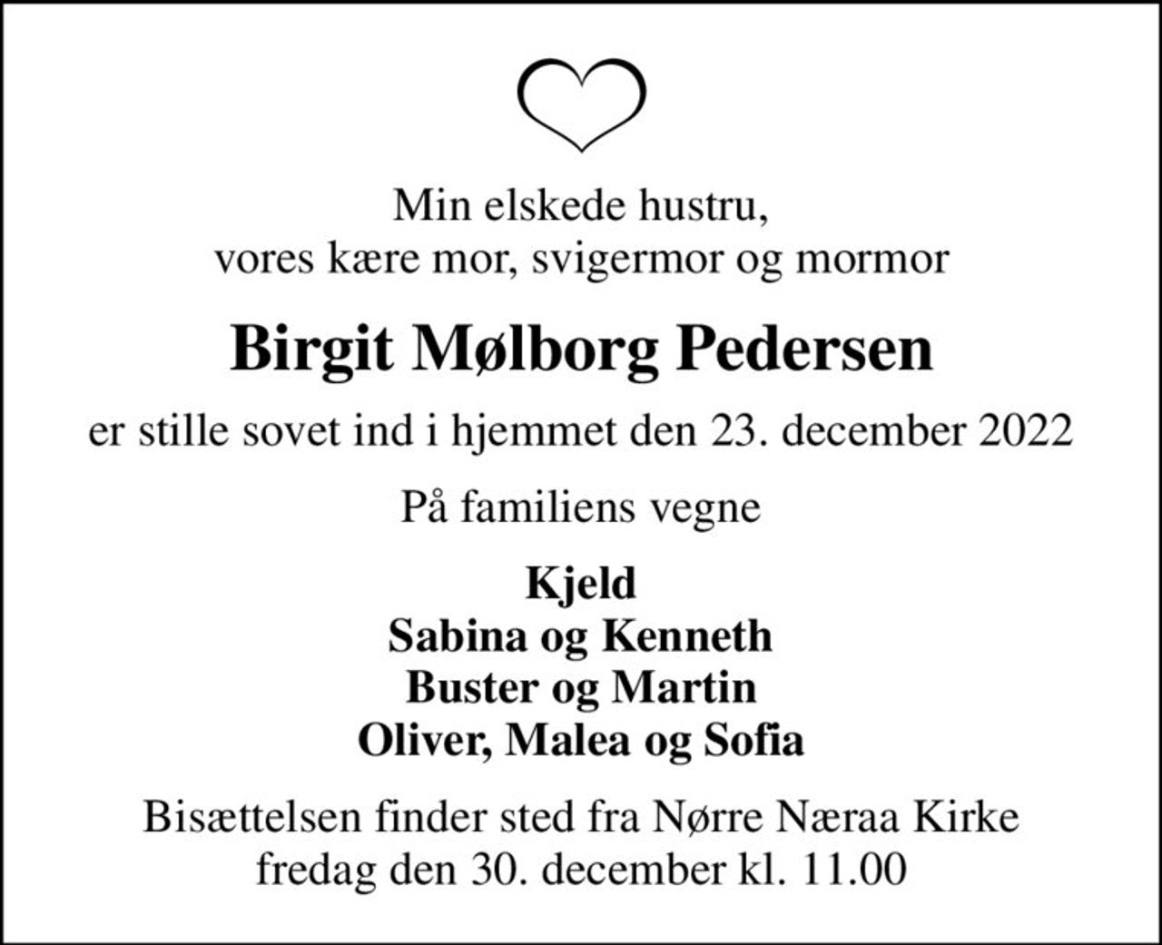 Min elskede hustru, vores kære mor, svigermor og mormor
Birgit Mølborg Pedersen
er stille sovet ind i hjemmet den 23. december 2022
På familiens vegne
Kjeld Sabina og Kenneth Buster og Martin Oliver, Malea og Sofia
Bisættelsen finder sted fra Nørre Næraa Kirke  fredag den 30. december kl. 11.00