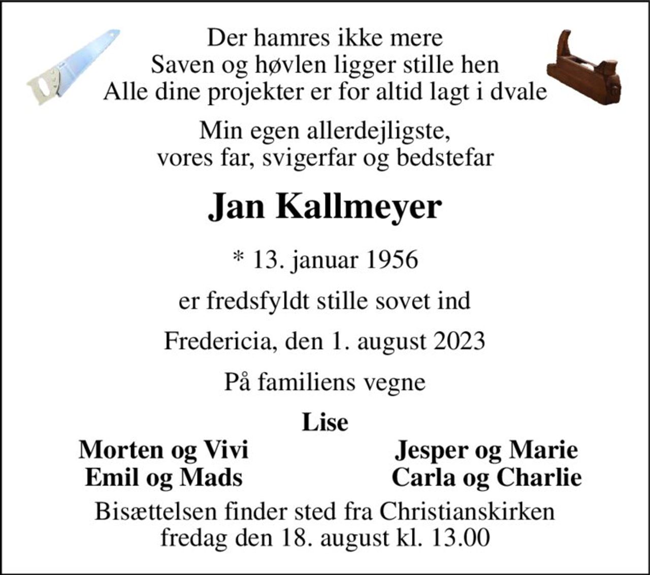 Der hamres ikke mere Saven og høvlen ligger stille hen Alle dine projekter er for altid lagt i dvale 
Min egen allerdejligste, vores far, svigerfar og bedstefar 
Jan Kallmeyer 
*​ 13. januar 1956 
er fredsfyldt stille sovet ind 
Fredericia, den 1. august 2023 
På familiens vegne 
Lise 
Morten og Vivi 
Jesper og Marie 
Emil og Mads 
Carla og Charlie 
Bisættelsen​ finder sted fra Christianskirken​ fredag den 18. august​ kl. 13.00