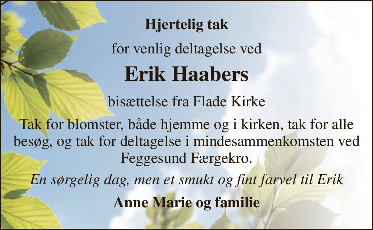 Hjertelig tak 
for venlig deltagelse ved 
Erik Haaber​s 
bisættelse fra Flade Kirke 
Tak for blomster, både hjemme og i kirken, tak for alle besøg, og tak for deltagelse i mindesammenkomsten ved Feggesund Færgekro. 
En sørgelig dag, men et smukt og fint farvel til Erik 
Anne Marie og familie