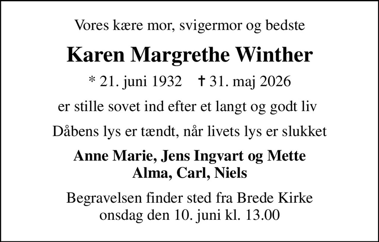 Vores kære mor, svigermor og bedste
Karen Margrethe Winther
* 21. juni 1932    ✝ 31. maj 2026
er stille sovet ind efter et langt og godt liv 
Dåbens lys er tændt, når livets lys er slukket
Anne Marie, Jens Ingvart og Mette Alma, Carl, Niels
Begravelsen finder sted fra Brede Kirke  onsdag den 10. juni kl. 13.00