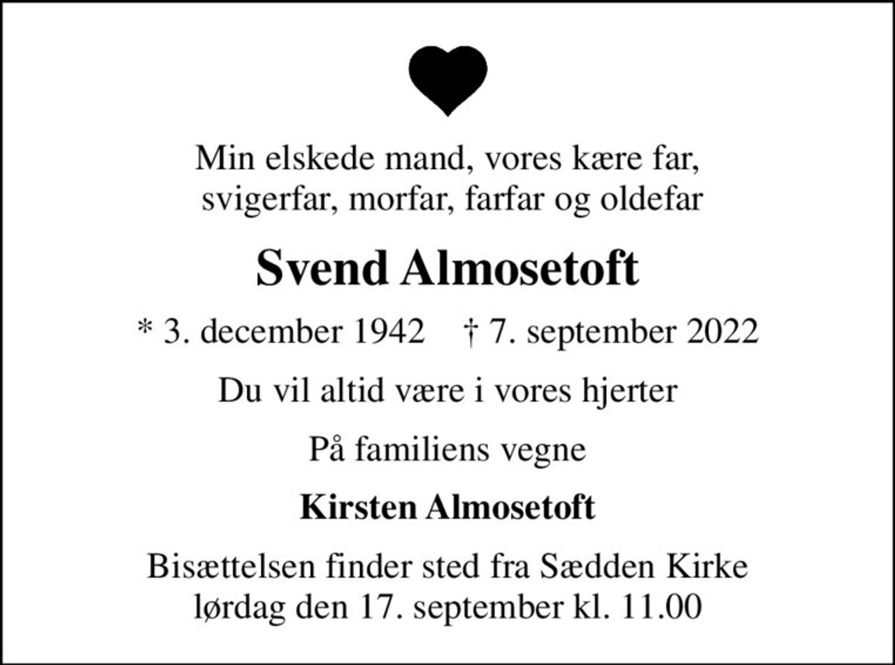 Min elskede mand, vores kære far,  svigerfar, morfar, farfar og oldefar
Svend Almosetoft
* 3. december 1942    ✝ 7. september 2022
Du vil altid være i vores hjerter
På familiens vegne
Kirsten Almosetoft
Bisættelsen finder sted fra Sædden Kirke  lørdag den 17. september kl. 11.00