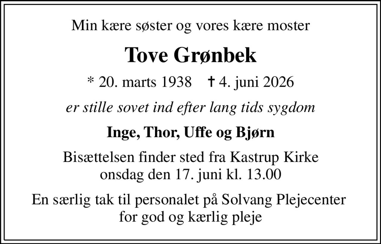 Min kære søster og vores kære moster
Tove Grønbek
* 20. marts 1938    ✝ 4. juni 2026
er stille sovet ind efter lang tids sygdom
Inge, Thor, Uffe og Bjørn
Bisættelsen finder sted fra Kastrup Kirke  onsdag den 17. juni kl. 13.00 
En særlig tak til personalet på Solvang Plejecenter  for god og kærlig pleje