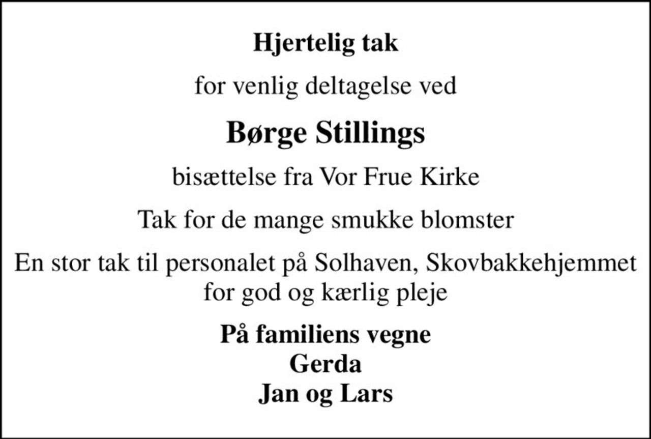 Hjertelig tak
for venlig deltagelse ved
Børge Stillings
bisættelse fra Vor Frue Kirke
Tak for de mange smukke blomster
En stor tak til personalet på Solhaven, Skovbakkehjemmet for god og kærlig pleje
På familiens vegne Gerda Jan og Lars