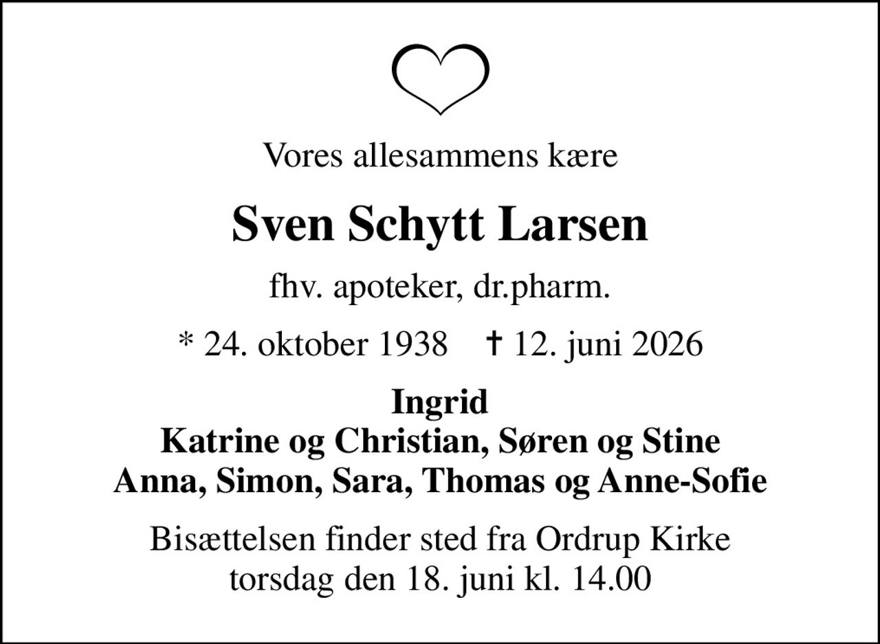 Vores allesammens kære
Sven Schytt Larsen
fhv. apoteker, dr.pharm.
* 24. oktober 1938    ✝ 12. juni 2026
Ingrid Katrine og Christian, Søren og Stine Anna, Simon, Sara, Thomas og Anne-Sofie
Bisættelsen finder sted fra Ordrup Kirke  torsdag den 18. juni kl. 14.00