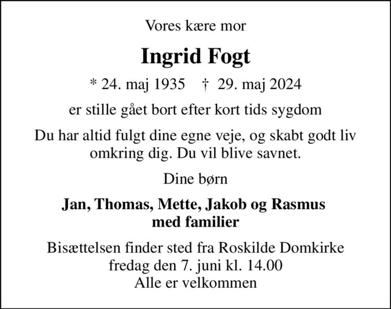 Vores kære mor
Ingrid Fogt
* 24. maj 1935    ✝ 29. maj 2024
er stille gået bort efter kort tids sygdom
Du har altid fulgt dine egne veje, og skabt godt liv omkring dig. Du vil blive savnet.
Dine børn
Jan, Thomas, Mette, Jakob og Rasmus  med familier
Bisættelsen finder sted fra Roskilde Domkirke  fredag den 7. juni kl. 14.00  Alle er velkommen