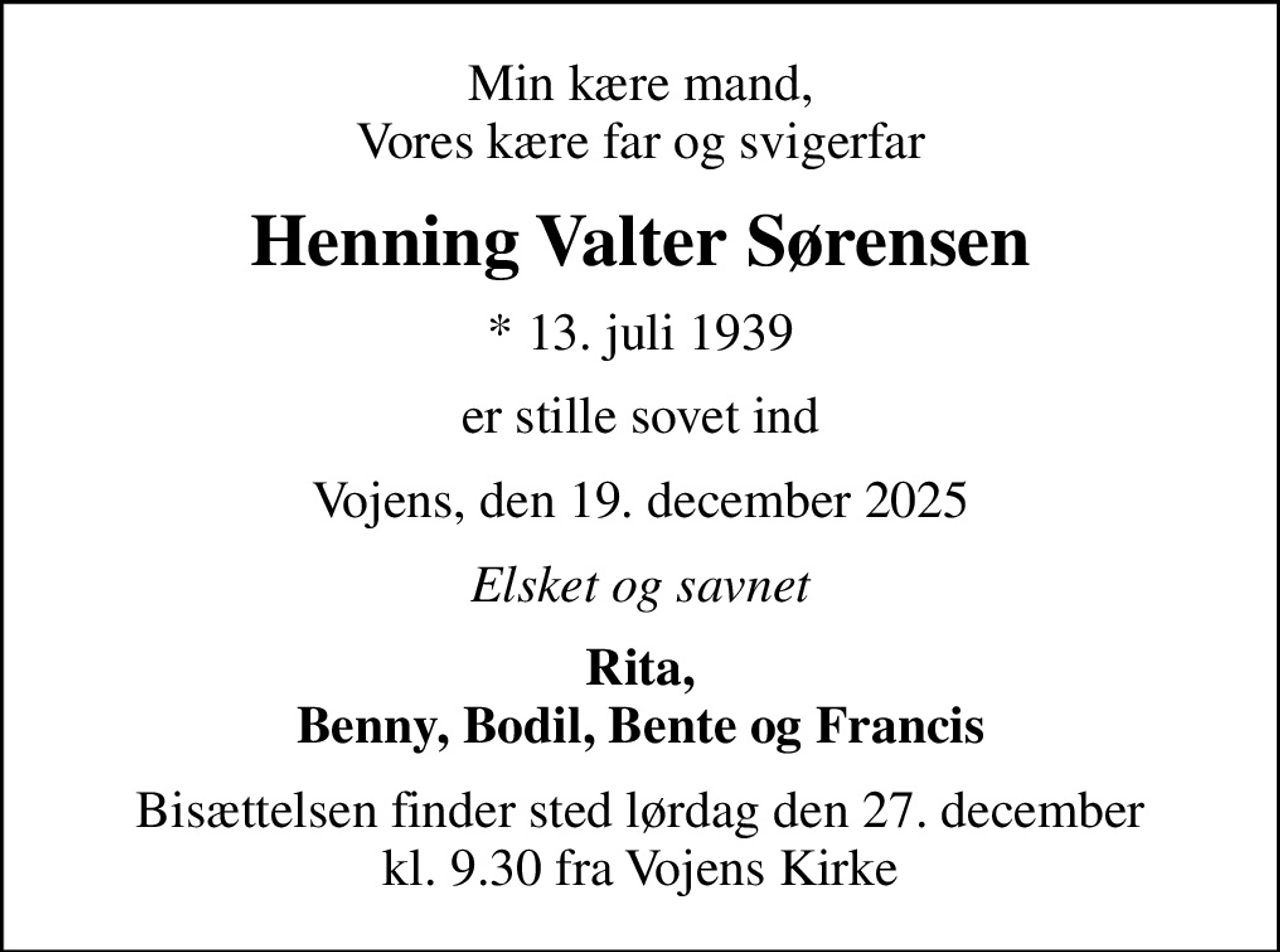 Min kære mand, Vores kære far og svigerfar
Henning Valter Sørensen
* 13. juli 1939
er stille sovet ind
Vojens, den 19. december 2025
Elsket og savnet
Rita, Benny, Bodil, Bente og Francis
Bisættelsen finder sted lørdag den 27. december kl. 9.30 fra Vojens Kirke