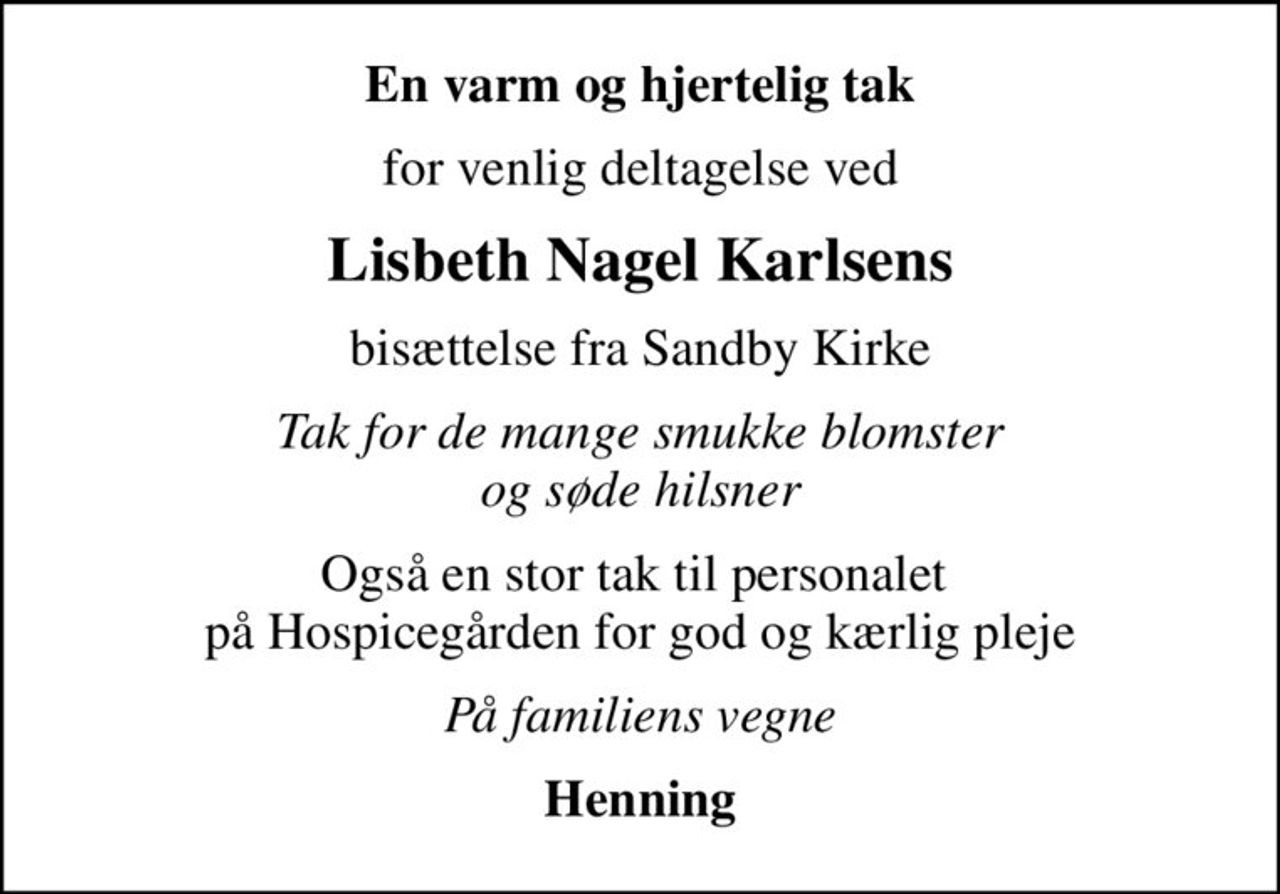En varm og hjertelig tak
for venlig deltagelse ved
Lisbeth Nagel Karlsens
bisættelse fra Sandby Kirke
Tak for de mange smukke blomster og søde hilsner
Også en stor tak til personalet  på Hospicegården for god og kærlig pleje
På familiens vegne
Henning