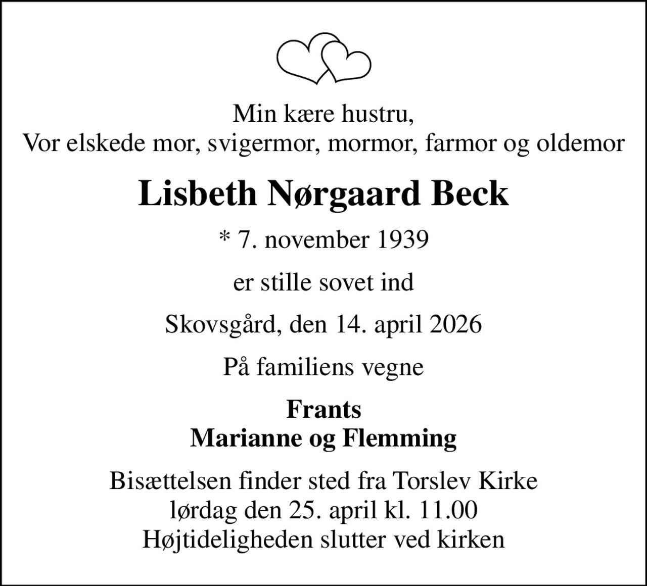Min kære hustru, Vor elskede mor, svigermor, mormor, farmor og oldemor
Lisbeth Nørgaard Beck
* 7. november 1939
er stille sovet ind
Skovsgård, den 14. april 2026
På familiens vegne
Frants Marianne og Flemming
Bisættelsen finder sted fra Torslev Kirke  lørdag den 25. april kl. 11.00  Højtideligheden slutter ved kirken