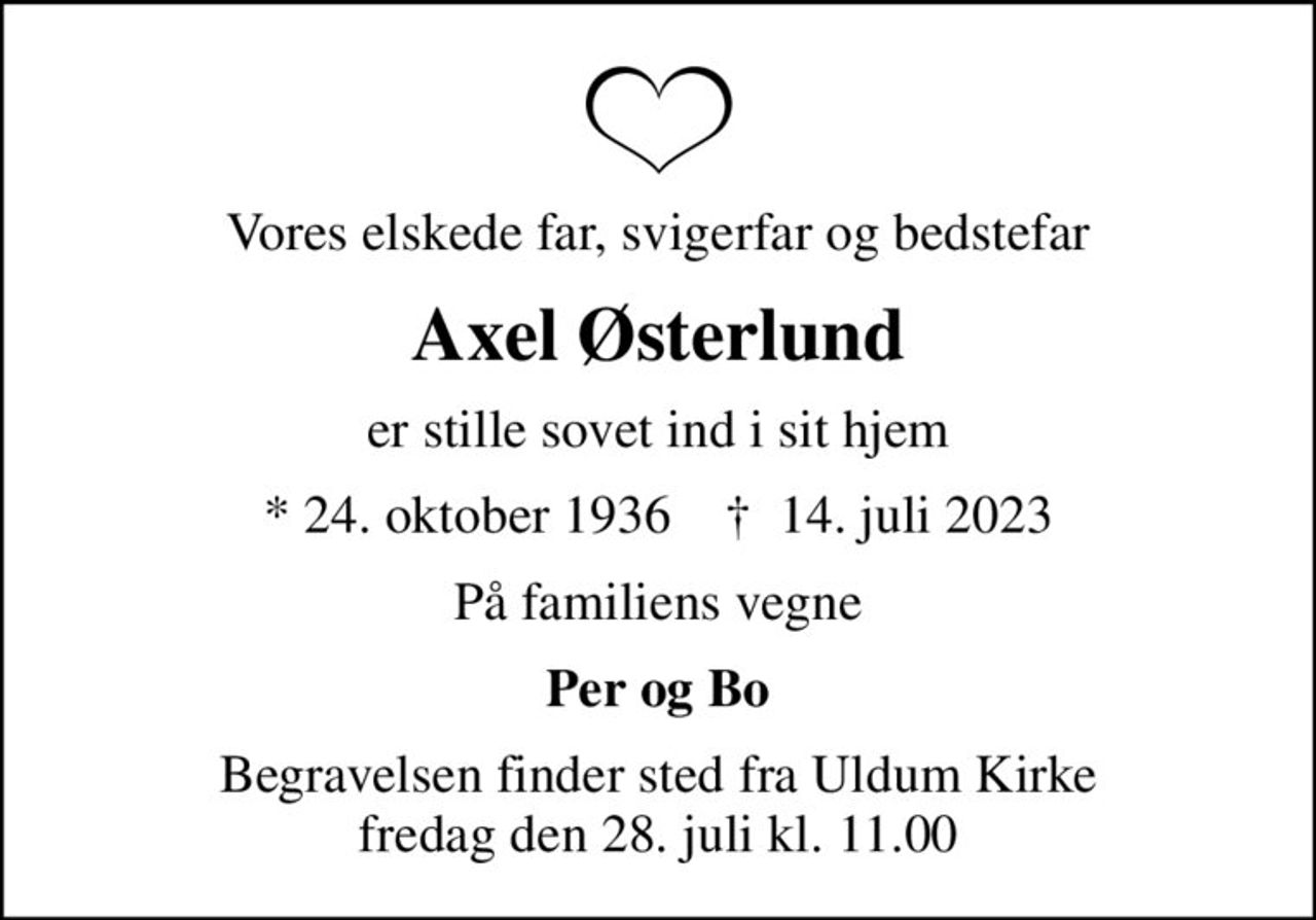 Vores elskede far, svigerfar og bedstefar
Axel Østerlund
er stille sovet ind i sit hjem
* 24. oktober 1936    ✝ 14. juli 2023
På familiens vegne
Per og Bo
Begravelsen finder sted fra Uldum Kirke  fredag den 28. juli kl. 11.00