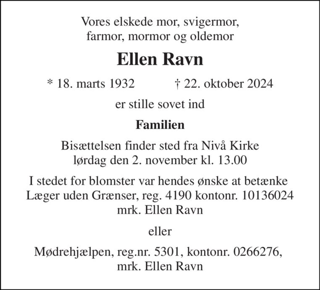 Vores elskede mor, svigermor, farmor, mormor og oldemor 
Ellen Ravn 
*​ 18. marts 1932​            ✝​ 22. oktober 2024 
er stille sovet ind 
Familien 
Bisættelsen​ finder sted fra Nivå Kirke​ lørdag den 2. november​ kl. 13.00 
I stedet for blomster var hendes ønske at betænke  Læger uden Grænser, reg. 4190 kontonr. 10136024 mrk. Ellen Ravn 
eller 
Mødrehjælpen, reg.nr. 5301, kontonr. 0266276,  mrk. Ellen Ravn