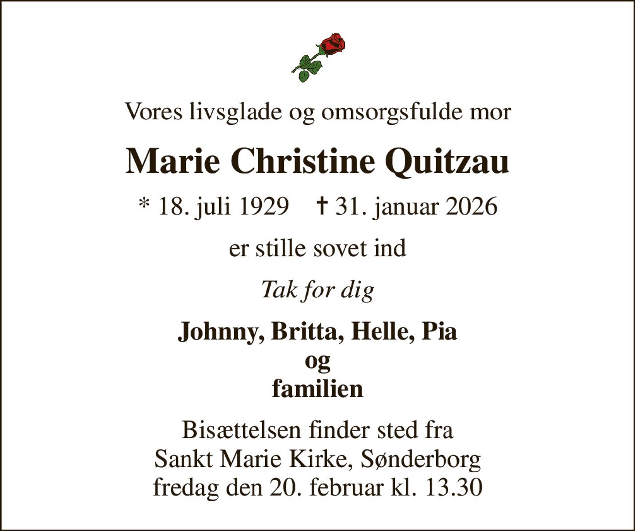 Vores livsglade og omsorgsfulde mor
Marie Christine Quitzau
* 18. juli 1929    ✝ 31. januar 2026
er stille sovet ind
Tak for dig
Johnny, Britta, Helle, Pia og familien
Bisættelsen finder sted fra Sankt Marie Kirke, Sønderborg  fredag den 20. februar kl. 13.30