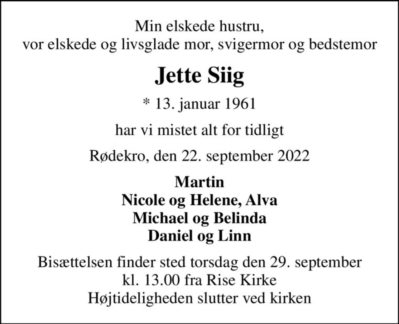 Min elskede hustru, vor elskede og livsglade mor, svigermor og bedstemor
Jette Siig
* 13. januar 1961
har vi mistet alt for tidligt
Rødekro, den 22. september 2022
Martin Nicole og Helene, Alva Michael og Belinda Daniel og Linn
Bisættelsen finder sted torsdag den 29. september kl. 13.00 fra Rise Kirke Højtideligheden slutter ved kirken