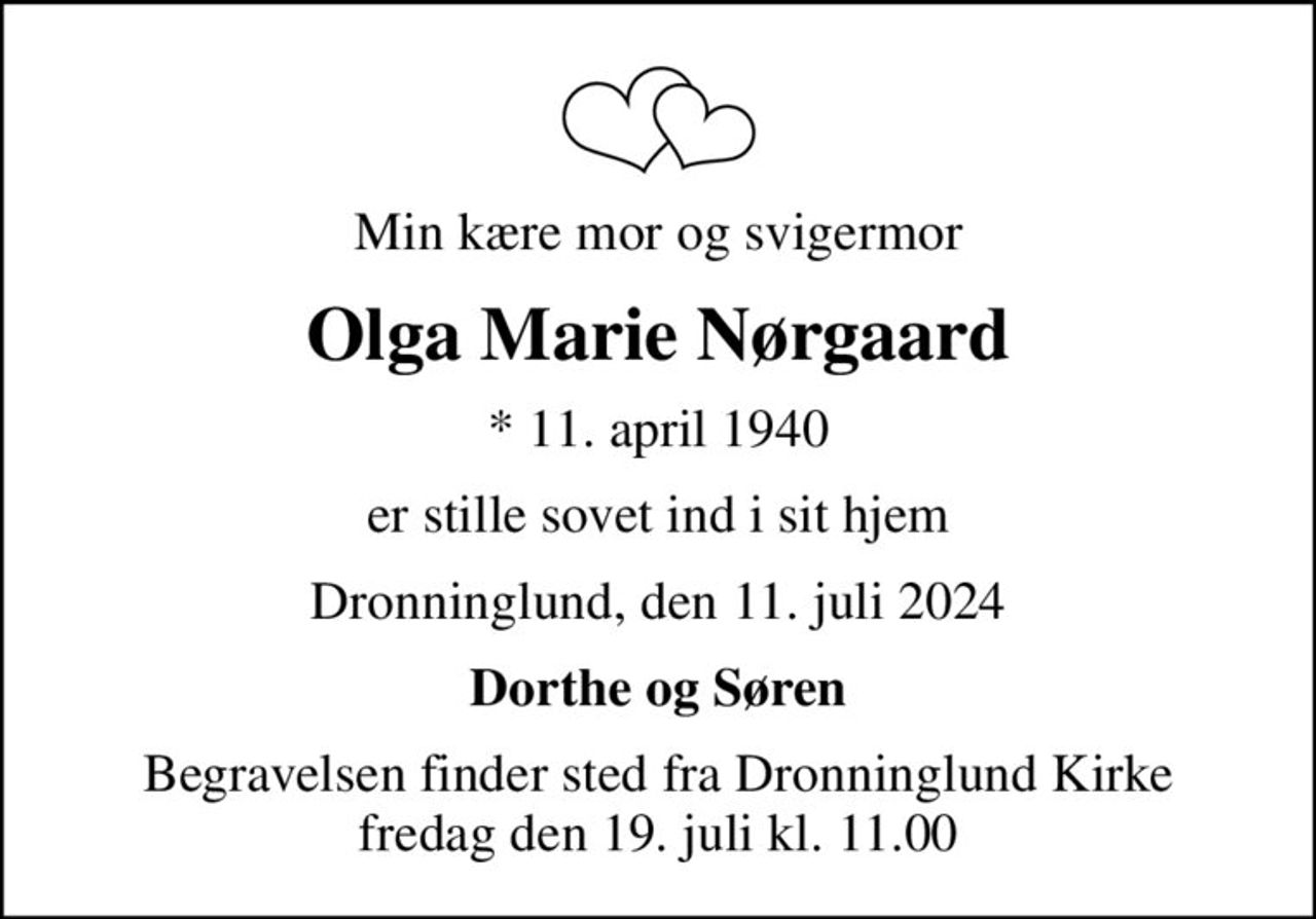 Min kære mor og svigermor
Olga Marie Nørgaard
* 11. april 1940
er stille sovet ind i sit hjem
Dronninglund, den 11. juli 2024
Dorthe og Søren
Begravelsen finder sted fra Dronninglund Kirke  fredag den 19. juli kl. 11.00