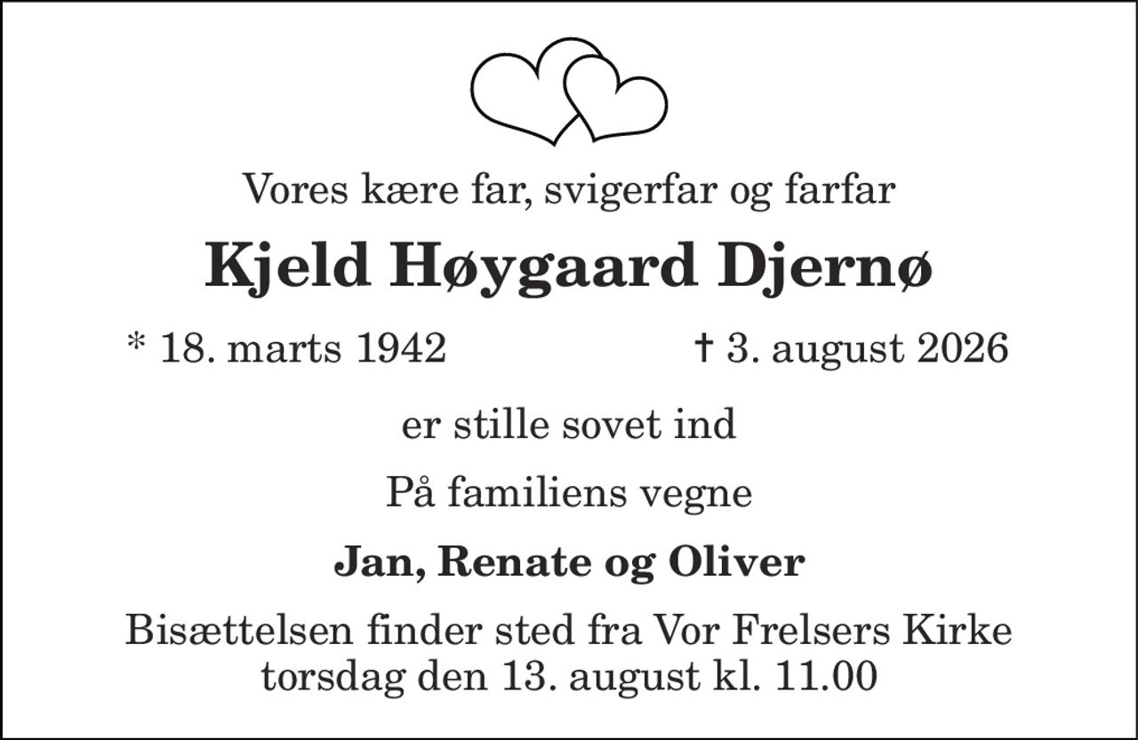Vores kære far, svigerfar og farfar 
Kjeld Høygaard Djernø 
*​ 18. marts 1942 
✝ 3. august 2026 
er stille sovet ind 
På familiens vegne 
Jan, Renate og Oliver 
Bisættelsen​ finder sted fra Vor Frelsers Kirke​ torsdag den 13. august​ kl. 11.00