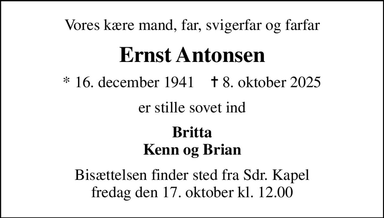 Vores kære mand, far, svigerfar og farfar
Ernst Antonsen
* 16. december 1941    ✝ 8. oktober 2025
er stille sovet ind
Britta Kenn og Brian
Bisættelsen finder sted fra Sdr. Kapel  fredag den 17. oktober kl. 12.00