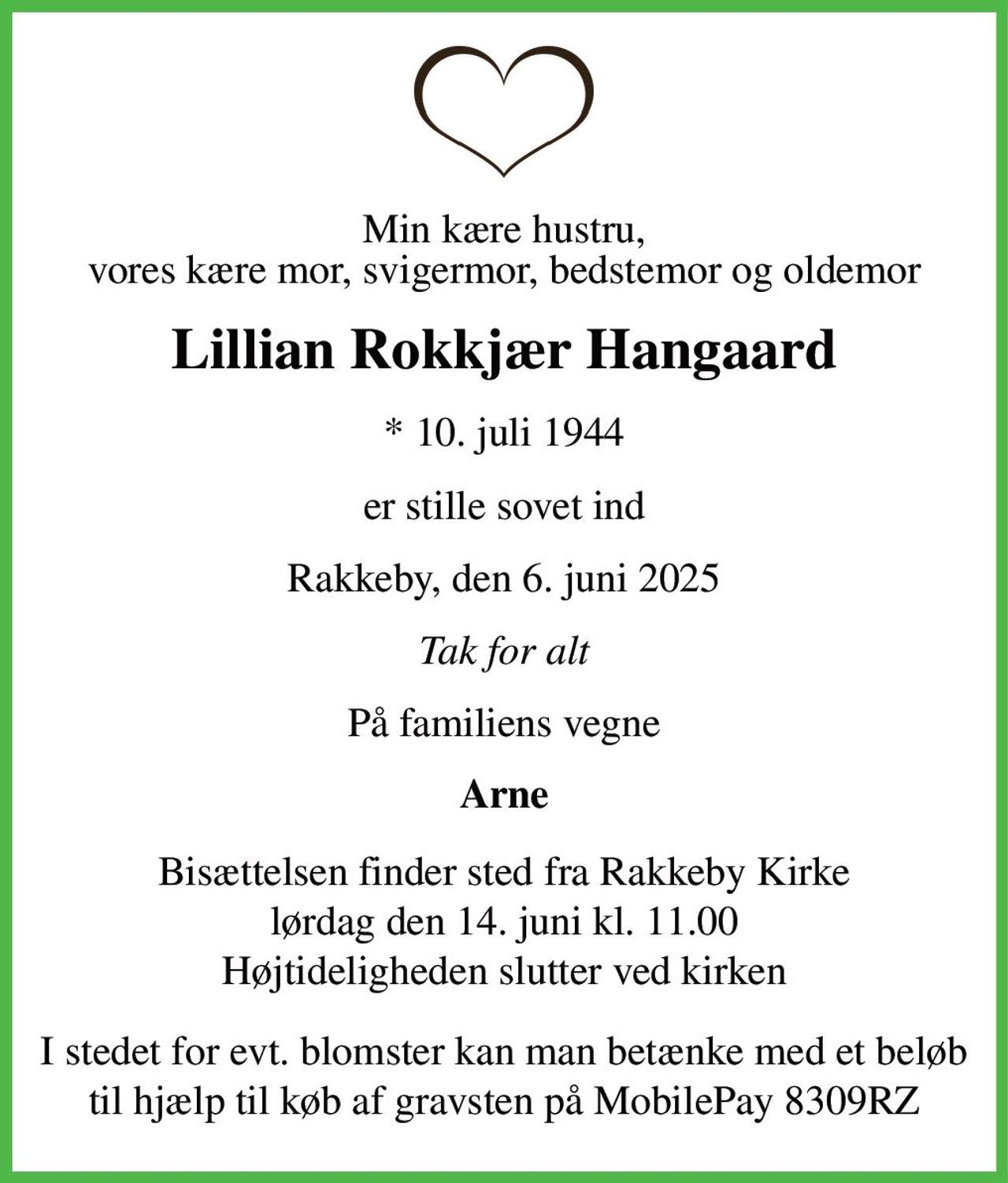 Min kære hustru, vores kære mor, svigermor, bedstemor og oldemor 
Lillian Rokkjær Hangaard 
*​ 10. juli 1944 
er stille sovet ind 
Rakkeby, den 6. juni 2025 
Tak for alt 
På familiens vegne 
Arne 
Bisættelsen​ finder sted fra Rakkeby Kirke​ lørdag den 14. juni​ kl. 11.00 Højtideligheden slutter ved kirken 
I stedet for evt. blomster kan man betænke med et beløb til hjælp til køb af gravsten på Mobilpay 8309RZ