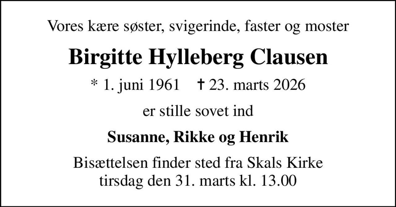 Vores kære søster, svigerinde, faster og moster
Birgitte Hylleberg Clausen
* 1. juni 1961    ✝ 23. marts 2026
er stille sovet ind
Susanne, Rikke og Henrik
Bisættelsen finder sted fra Skals Kirke  tirsdag den 31. marts kl. 13.00