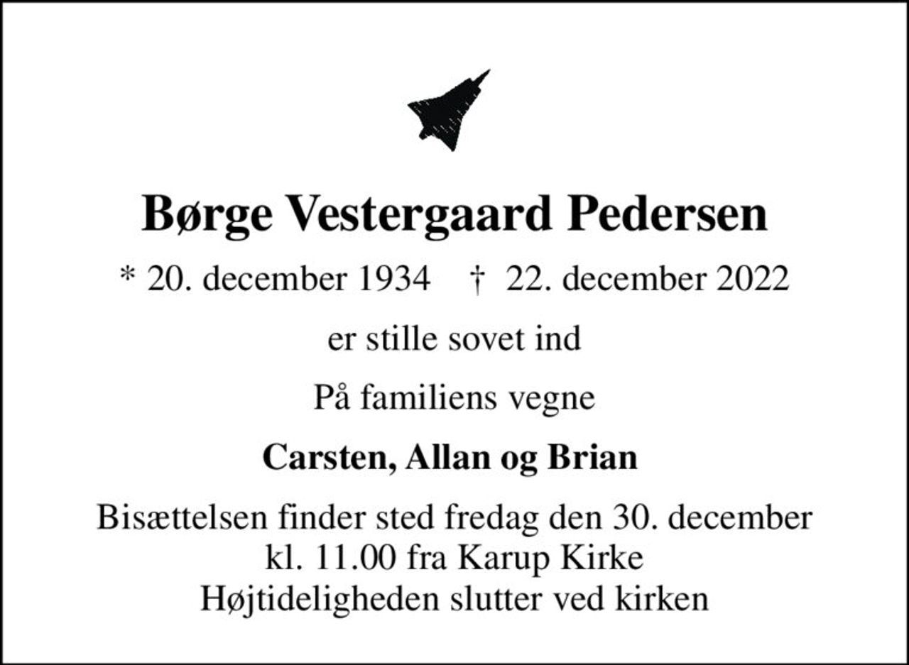 Børge Vestergaard Pedersen
* 20. december 1934    ✝ 22. december 2022
er stille sovet ind
På familiens vegne
Carsten, Allan og Brian 
Bisættelsen finder sted fredag den 30. december kl. 11.00 fra Karup Kirke Højtideligheden slutter ved kirken