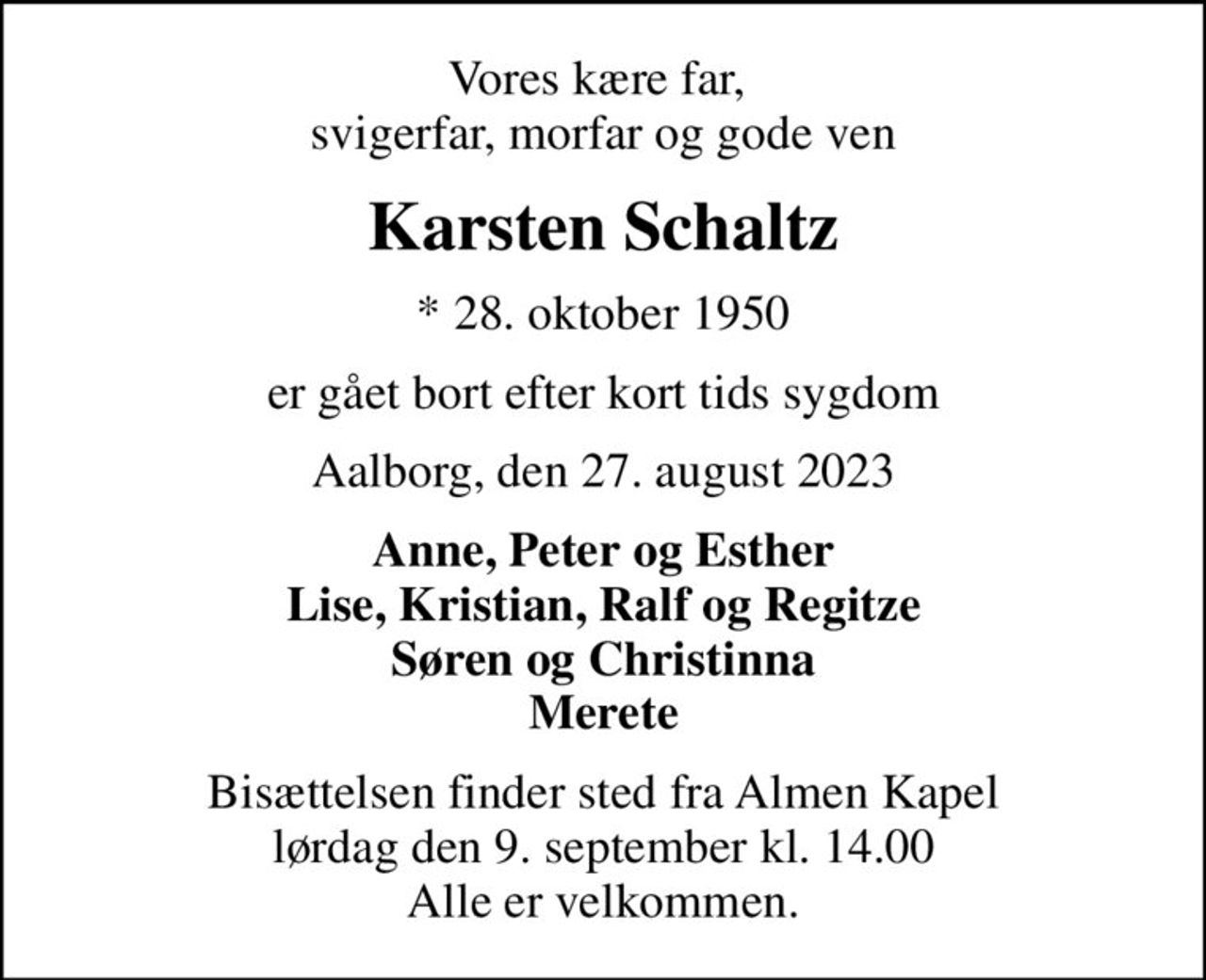 Vores kære far,  svigerfar, morfar og gode ven
Karsten Schaltz
* 28. oktober 1950
er gået bort efter kort tids sygdom
Aalborg, den 27. august 2023
Anne, Peter og Esther Lise, Kristian, Ralf og Regitze Søren og Christinna Merete
Bisættelsen finder sted fra Almen Kapel  lørdag den 9. september kl. 14.00  Alle er velkommen.