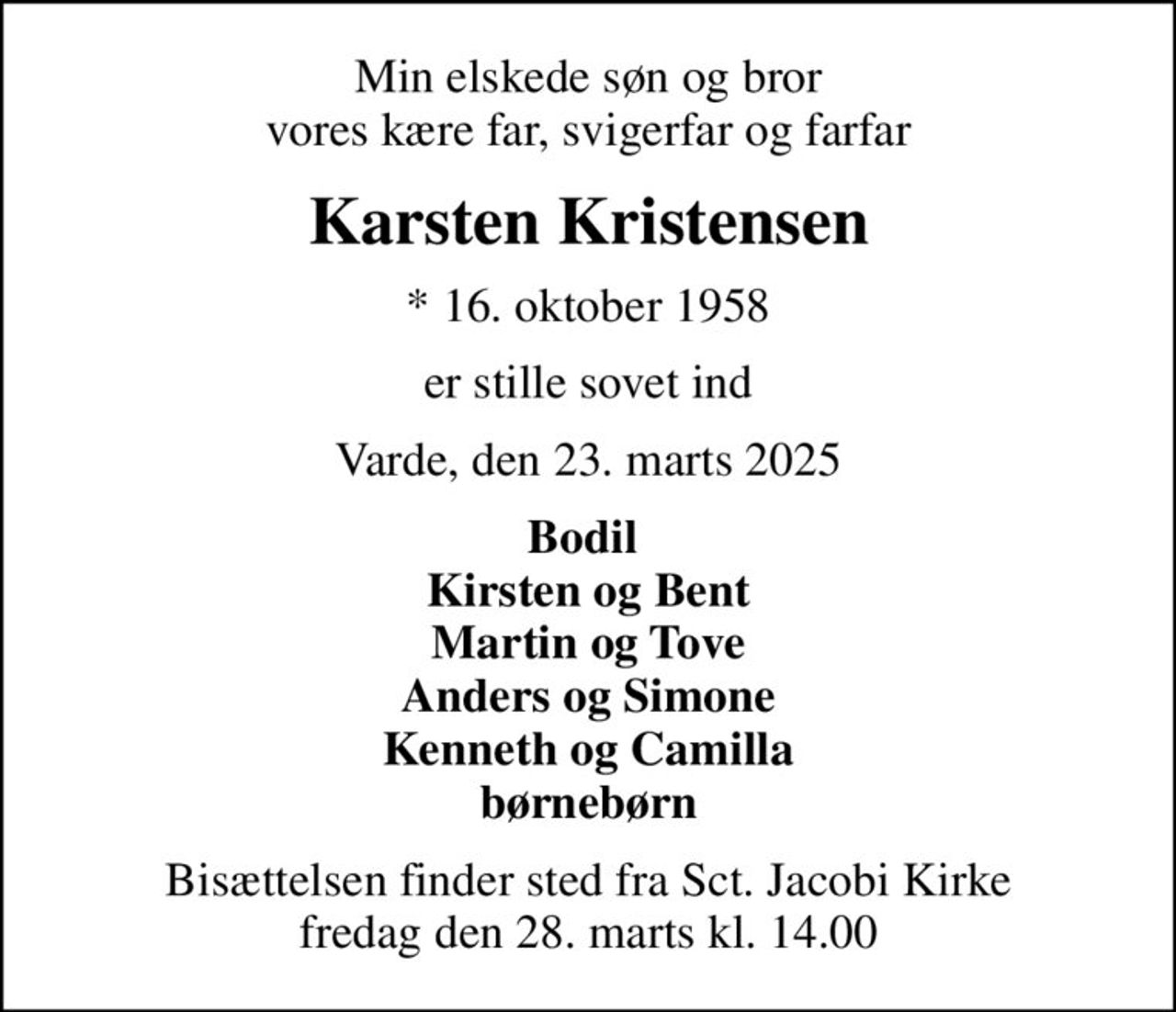 Min elskede søn og bror vores kære far, svigerfar og farfar
Karsten Kristensen
* 16. oktober 1958
er stille sovet ind
Varde, den 23. marts 2025
Bodil  Kirsten og Bent Martin og Tove Anders og Simone Kenneth og Camilla børnebørn
Bisættelsen finder sted fra Sct. Jacobi Kirke  fredag den 28. marts kl. 14.00