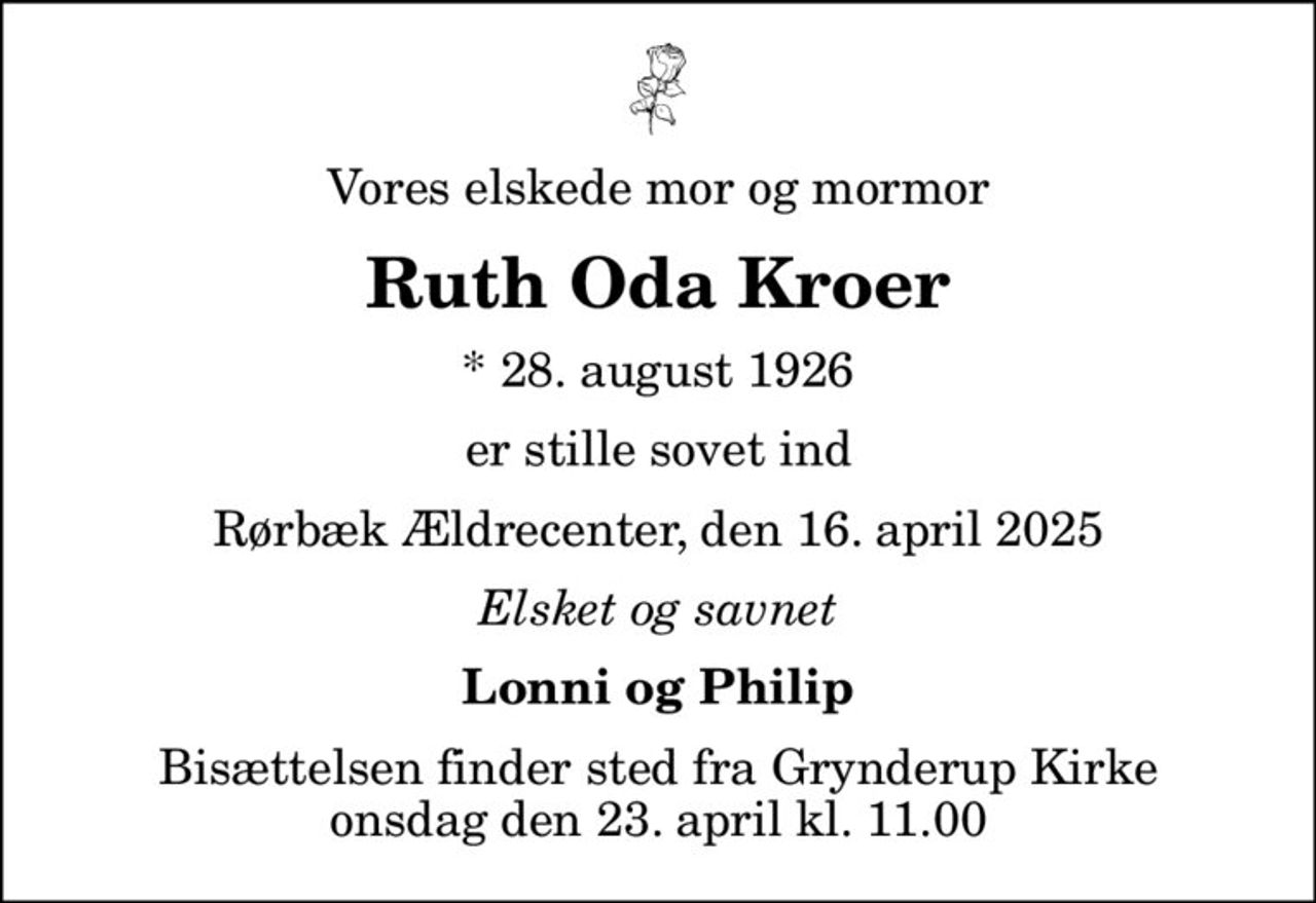 Vores elskede mor og mormor
Ruth Oda Kroer
* 28. august 1926
er stille sovet ind
Rørbæk Ældrecenter, den 16. april 2025
Elsket og savnet
Lonni og Philip
Bisættelsen finder sted fra Grynderup Kirke  onsdag den 23. april kl. 11.00