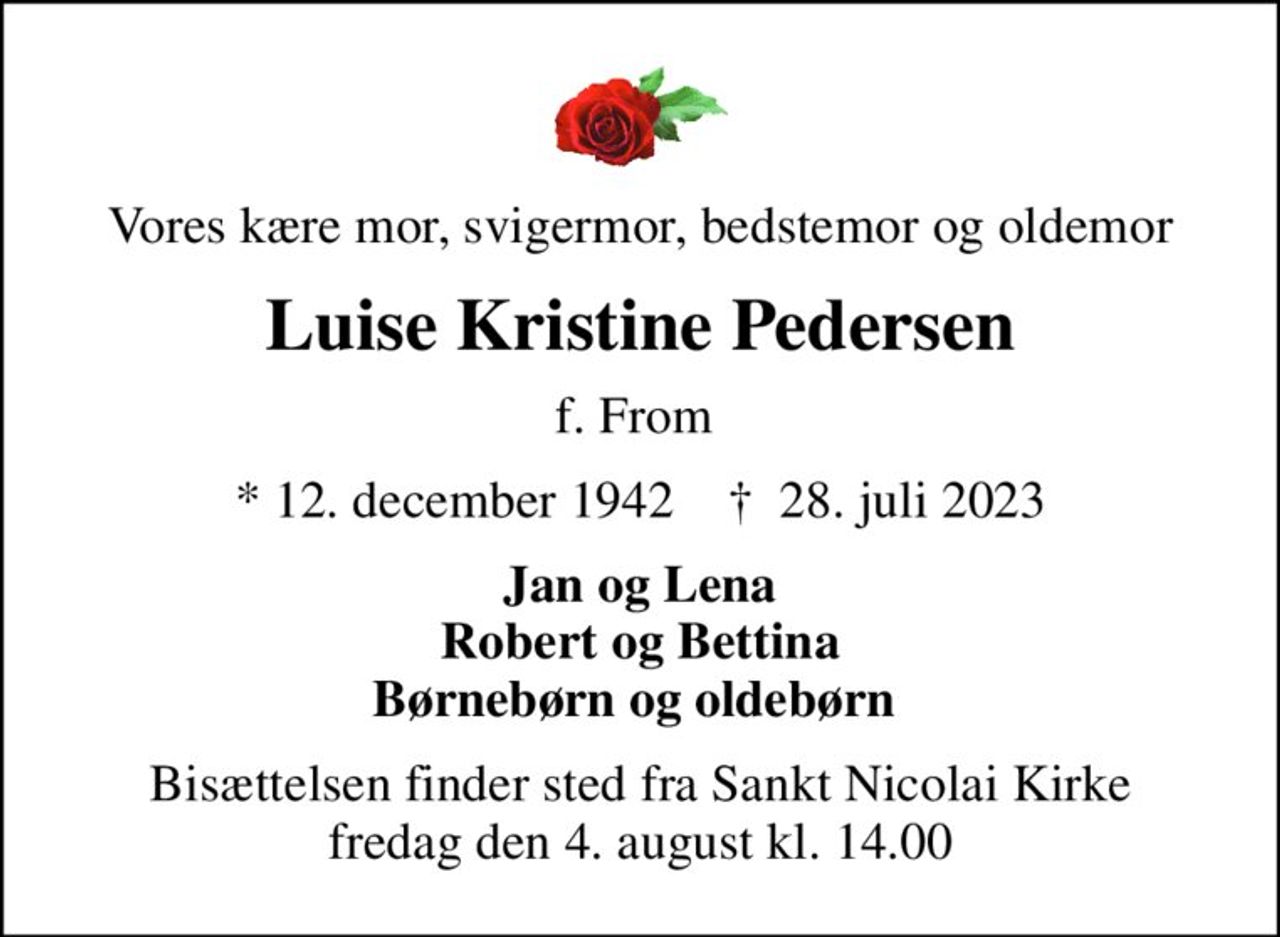 Vores kære mor, svigermor, bedstemor og oldemor
Luise Kristine Pedersen
f. From 
* 12. december 1942    ✝ 28. juli 2023
Jan og Lena Robert og Bettina Børnebørn og oldebørn 
Bisættelsen finder sted fra Sankt Nicolai Kirke  fredag den 4. august kl. 14.00