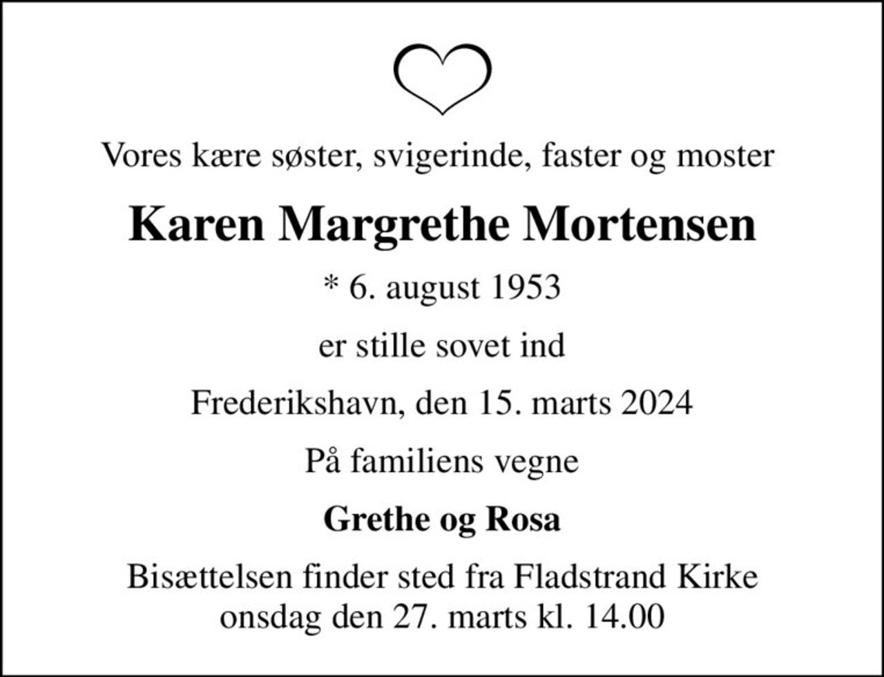 Vores kære søster, svigerinde, faster og moster 
Karen Margrethe Mortensen
* 6. august 1953
er stille sovet ind
Frederikshavn, den 15. marts 2024
På familiens vegne
Grethe og Rosa
Bisættelsen finder sted fra Fladstrand Kirke  onsdag den 27. marts kl. 14.00