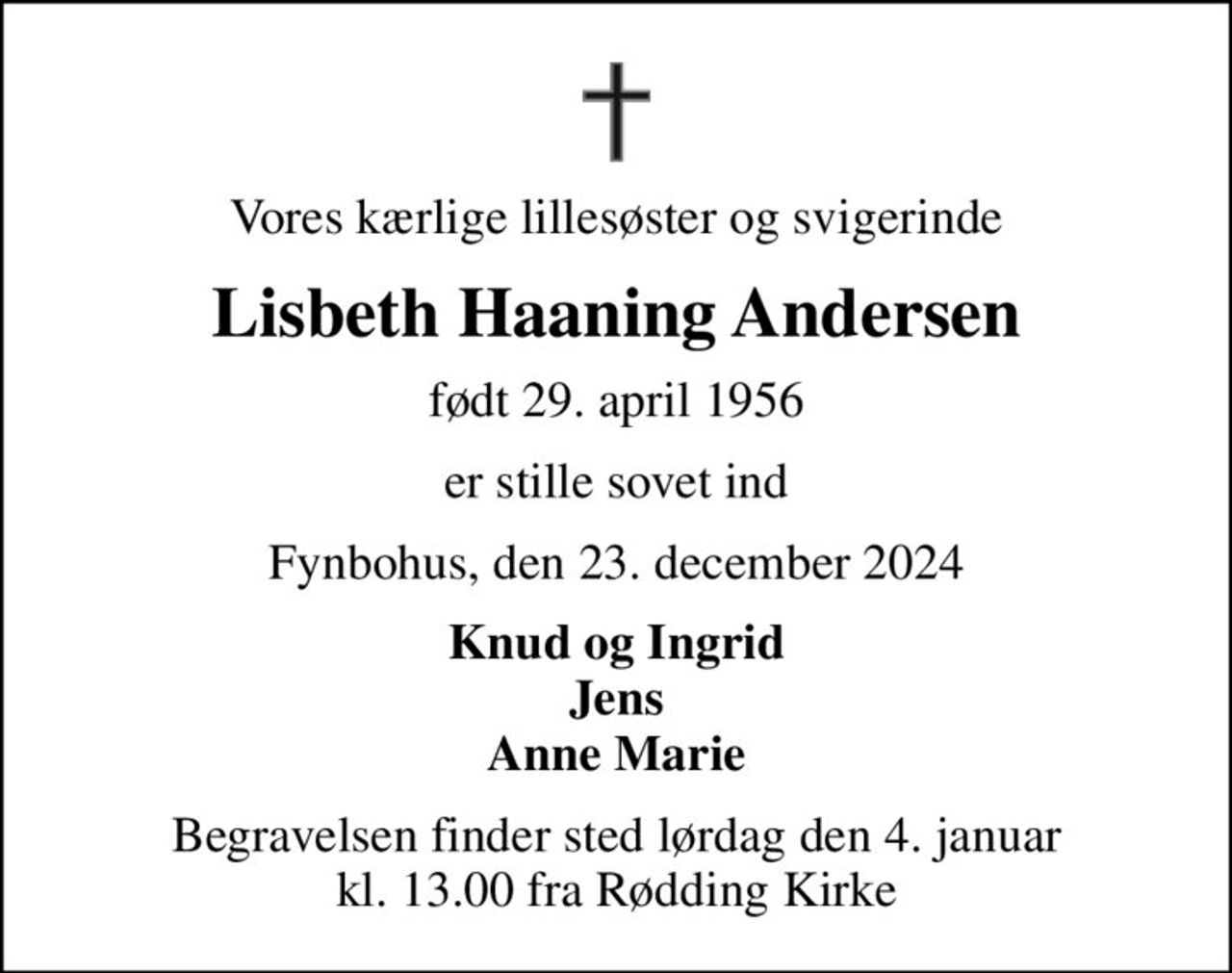 Vores kærlige lillesøster og svigerinde
Lisbeth Haaning Andersen
født 29. april 1956
er stille sovet ind
Fynbohus, den 23. december 2024
Knud og Ingrid Jens Anne Marie
Begravelsen finder sted lørdag den 4. januar kl. 13.00 fra Rødding Kirke