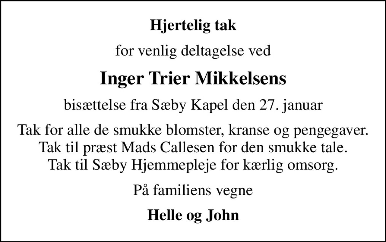 Hjertelig tak
for venlig deltagelse ved
Inger Trier Mikkelsens
bisættelse fra Sæby Kapel den 27. januar
Tak for alle de smukke blomster, kranse og pengegaver. Tak til præst Mads Callesen for den smukke tale. Tak til Sæby Hjemmepleje for kærlig omsorg.
På familiens vegne
Helle og John
