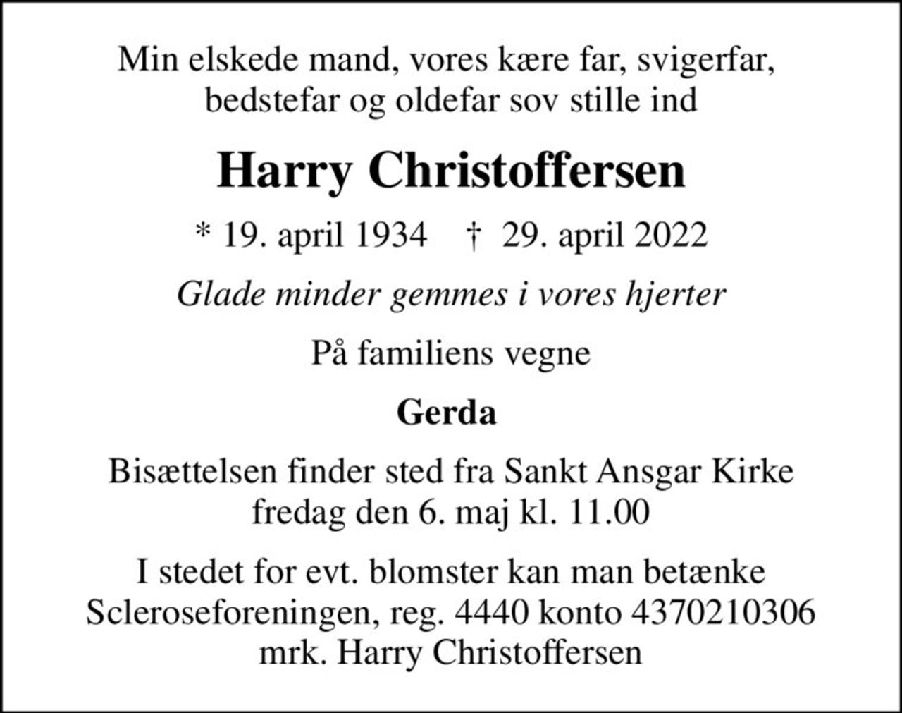 Min elskede mand, vores kære far, svigerfar,  bedstefar og oldefar sov stille ind
Harry Christoffersen
* 19. april 1934    ✝ 29. april 2022
Glade minder gemmes i vores hjerter
På familiens vegne
Gerda 
Bisættelsen finder sted fra Sankt Ansgar Kirke  fredag den 6. maj kl. 11.00 
I stedet for evt. blomster kan man betænke
					Scleroseforeningen reg.4440konto4370210306mrk. Harry
					Christoffersen