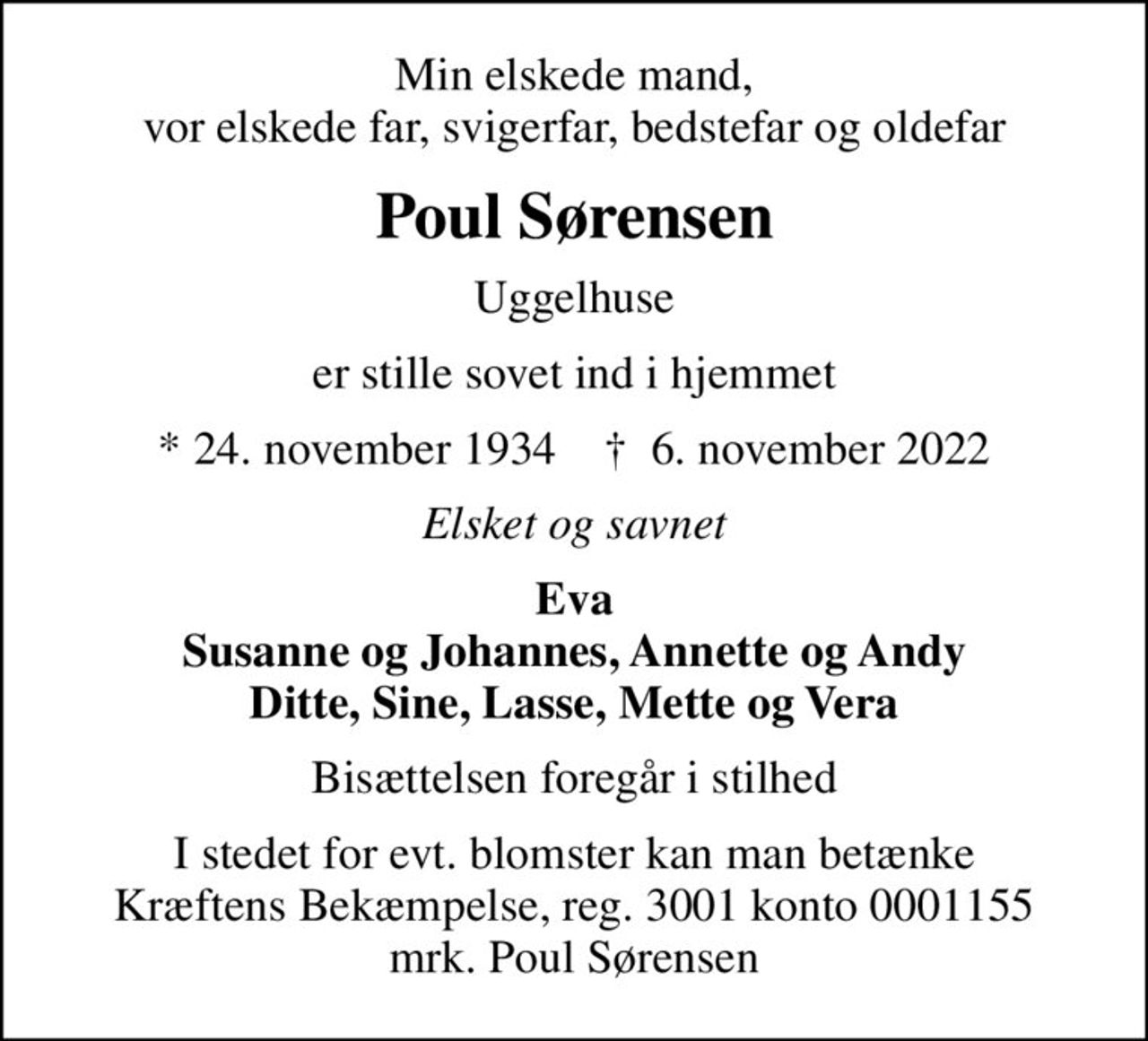 Min elskede mand, vor elskede far, svigerfar, bedstefar og oldefar
Poul Sørensen
Uggelhuse
er stille sovet ind i hjemmet
* 24. november 1934    ✝ 6. november 2022
Elsket og savnet
Eva Susanne og Johannes, Annette og Andy Ditte, Sine, Lasse, Mette og Vera
Bisættelsen foregår i stilhed
I stedet for evt. blomster kan man betænke
					Kræftens Bekæmpelse reg.3001konto0001155mrk. Poul
					Sørensen