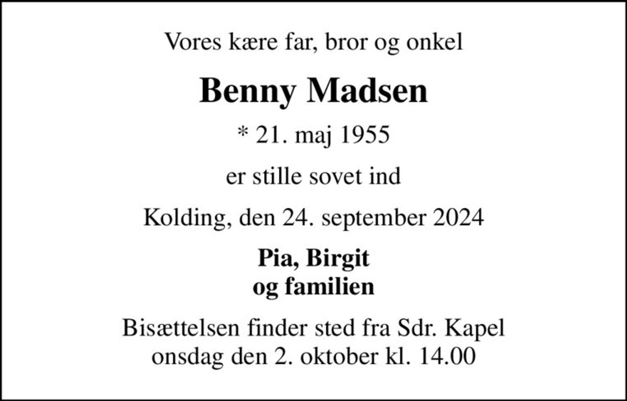 Vores kære far, bror og onkel
Benny Madsen
* 21. maj 1955
er stille sovet ind
Kolding, den 24. september 2024
Pia, Birgit og familien
Bisættelsen finder sted fra Sdr. Kapel  onsdag den 2. oktober kl. 14.00